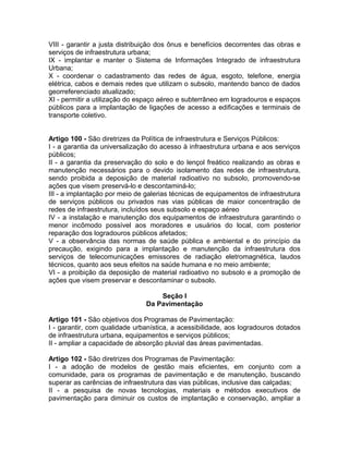 VIII - garantir a justa distribuição dos ônus e benefícios decorrentes das obras e
serviços de infraestrutura urbana;
IX - implantar e manter o Sistema de Informações Integrado de infraestrutura
Urbana;
X - coordenar o cadastramento das redes de água, esgoto, telefone, energia
elétrica, cabos e demais redes que utilizam o subsolo, mantendo banco de dados
georreferenciado atualizado;
XI - permitir a utilização do espaço aéreo e subterrâneo em logradouros e espaços
públicos para a implantação de ligações de acesso a edificações e terminais de
transporte coletivo.


Artigo 100 - São diretrizes da Política de infraestrutura e Serviços Públicos:
I - a garantia da universalização do acesso à infraestrutura urbana e aos serviços
públicos;
II - a garantia da preservação do solo e do lençol freático realizando as obras e
manutenção necessários para o devido isolamento das redes de infraestrutura,
sendo proibida a deposição de material radioativo no subsolo, promovendo-se
ações que visem preservá-lo e descontaminá-lo;
III - a implantação por meio de galerias técnicas de equipamentos de infraestrutura
de serviços públicos ou privados nas vias públicas de maior concentração de
redes de infraestrutura, incluídos seus subsolo e espaço aéreo
IV - a instalação e manutenção dos equipamentos de infraestrutura garantindo o
menor incômodo possível aos moradores e usuários do local, com posterior
reparação dos logradouros públicos afetados;
V - a observância das normas de saúde pública e ambiental e do princípio da
precaução, exigindo para a implantação e manutenção da infraestrutura dos
serviços de telecomunicações emissores de radiação eletromagnética, laudos
técnicos, quanto aos seus efeitos na saúde humana e no meio ambiente;
VI - a proibição da deposição de material radioativo no subsolo e a promoção de
ações que visem preservar e descontaminar o subsolo.

                                    Seção I
                                Da Pavimentação

Artigo 101 - São objetivos dos Programas de Pavimentação:
I - garantir, com qualidade urbanística, a acessibilidade, aos logradouros dotados
de infraestrutura urbana, equipamentos e serviços públicos;
II - ampliar a capacidade de absorção pluvial das áreas pavimentadas.

Artigo 102 - São diretrizes dos Programas de Pavimentação:
I - a adoção de modelos de gestão mais eficientes, em conjunto com a
comunidade, para os programas de pavimentação e de manutenção, buscando
superar as carências de infraestrutura das vias públicas, inclusive das calçadas;
II - a pesquisa de novas tecnologias, materiais e métodos executivos de
pavimentação para diminuir os custos de implantação e conservação, ampliar a
 