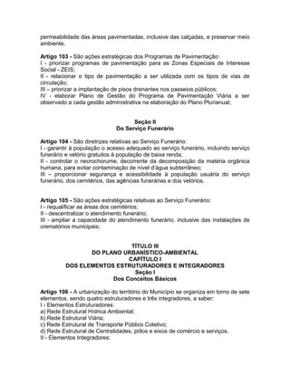 permeabilidade das áreas pavimentadas, inclusive das calçadas, e preservar meio
ambiente.

Artigo 103 - São ações estratégicas dos Programas de Pavimentação:
I - priorizar programas de pavimentação para as Zonas Especiais de Interesse
Social - ZEIS;
II - relacionar o tipo de pavimentação a ser utilizada com os tipos de vias de
circulação;
III – priorizar a implantação de pisos drenantes nos passeios públicos;
IV - elaborar Plano de Gestão do Programa de Pavimentação Viária a ser
observado a cada gestão administrativa na elaboração do Plano Plurianual;


                                   Seção II
                             Do Serviço Funerário

Artigo 104 - São diretrizes relativas ao Serviço Funerário:
I - garantir à população o acesso adequado ao serviço funerário, incluindo serviço
funerário e velório gratuitos á população de baixa renda;
II - controlar o necrochorume, decorrente da decomposição da matéria orgânica
humana, para evitar contaminação de nível d’água subterrâneo;
III – proporcionar segurança e acessibilidade à população usuária do serviço
funerário, dos cemitérios, das agências funerárias e dos velórios.


Artigo 105 - São ações estratégicas relativas ao Serviço Funerário:
I - requalificar as áreas dos cemitérios;
II - descentralizar o atendimento funerário;
III - ampliar a capacidade do atendimento funerário, inclusive das instalações de
crematórios municipais;


                            TÍTULO III
                DO PLANO URBANÍSTICO-AMBIENTAL
                           CAPÍTULO I
         DOS ELEMENTOS ESTRUTURADORES E INTEGRADORES
                             Seção I
                      Dos Conceitos Básicos

Artigo 106 - A urbanização do território do Município se organiza em torno de sete
elementos, sendo quatro estruturadores e três integradores, a saber:
I - Elementos Estruturadores:
a) Rede Estrutural Hídrica Ambiental;
b) Rede Estrutural Viária;
c) Rede Estrutural de Transporte Público Coletivo;
d) Rede Estrutural de Centralidades, pólos e eixos de comércio e serviços.
II - Elementos Integradores:
 
