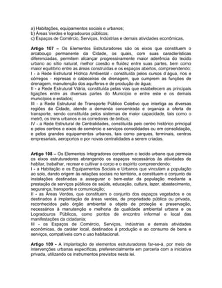 a) Habitações, equipamentos sociais e urbanos;
b) Áreas Verdes e logradouros públicos;
c) Espaços de Comércio, Serviços, Indústrias e demais atividades econômicas.

Artigo 107 – Os Elementos Estruturadores são os eixos que constituem o
arcabouço permanente da Cidade, os quais, com suas características
diferenciadas, permitem alcançar progressivamente maior aderência do tecido
urbano ao sítio natural, melhor coesão e fluidez entre suas partes, bem como
maior equilíbrio entre as áreas construídas e os espaços abertos, compreendendo:
I - a Rede Estrutural Hídrica Ambiental - constituída pelos cursos d´água, rios e
córregos - represas e cabeceiras de drenagem, que cumprem as funções de
drenagem, manutenção dos aquíferos e de produção de água;
II - a Rede Estrutural Viária, constituída pelas vias que estabelecem as principais
ligações entre as diversas partes do Município e entre este e os demais
municípios e estados;
III - a Rede Estrutural de Transporte Público Coletivo que interliga as diversas
regiões da Cidade, atende a demanda concentrada e organiza a oferta de
transporte, sendo constituída pelos sistemas de maior capacidade, tais como o
metrô, os trens urbanos e os corredores de ônibus;
IV - a Rede Estrutural de Centralidades, constituída pelo centro histórico principal
e pelos centros e eixos de comércio e serviços consolidados ou em consolidação,
e pelos grandes equipamentos urbanos, tais como parques, terminais, centros
empresariais, aeroportos e por novas centralidades a serem criadas.


Artigo 108 – Os Elementos Integradores constituem o tecido urbano que permeia
os eixos estruturadores abrangendo os espaços necessários às atividades de
habitar, trabalhar, recrear e cultivar o corpo e o espírito compreendendo:
I - a Habitação e os Equipamentos Sociais e Urbanos que vinculam a população
ao solo, dando origem às relações sociais no território, e constituem o conjunto de
instalações destinadas a assegurar o bem-estar da população mediante a
prestação de serviços públicos de saúde, educação, cultura, lazer, abastecimento,
segurança, transporte e comunicação;
II - as Áreas Verdes, que constituem o conjunto dos espaços vegetados e os
destinados à implantação de áreas verdes, de propriedade pública ou privada,
reconhecidos pelo órgão ambiental e objeto de proteção e preservação,
necessários à manutenção e melhoria da qualidade ambiental urbana e os
Logradouros Públicos, como pontos de encontro informal e local das
manifestações da cidadania;
III - os Espaços de Comércio, Serviços, Indústrias e demais atividades
econômicas, de caráter local, destinados à produção e ao consumo de bens e
serviços, compatíveis com o uso habitacional.

Artigo 109 - A implantação de elementos estruturadores far-se-á, por meio de
intervenções urbanas específicas, preferencialmente em parceria com a iniciativa
privada, utilizando os instrumentos previstos nesta lei.
 