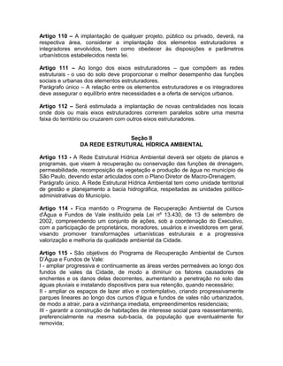 Artigo 110 – A implantação de qualquer projeto, público ou privado, deverá, na
respectiva área, considerar a implantação dos elementos estruturadores e
integradores envolvidos, bem como obedecer às disposições e parâmetros
urbanísticos estabelecidos nesta lei.

Artigo 111 – Ao longo dos eixos estruturadores – que compõem as redes
estruturais - o uso do solo deve proporcionar o melhor desempenho das funções
sociais e urbanas dos elementos estruturadores.
Parágrafo único – A relação entre os elementos estruturadores e os integradores
deve assegurar o equilíbrio entre necessidades e a oferta de serviços urbanos.

Artigo 112 – Será estimulada a implantação de novas centralidades nos locais
onde dois ou mais eixos estruturadores correrem paralelos sobre uma mesma
faixa do território ou cruzarem com outros eixos estruturadores.


                               Seção II
                DA REDE ESTRUTURAL HÍDRICA AMBIENTAL

Artigo 113 - A Rede Estrutural Hídrica Ambiental deverá ser objeto de planos e
programas, que visem à recuperação ou conservação das funções de drenagem,
permeabilidade, recomposição da vegetação e produção de água no município de
São Paulo, devendo estar articulados com o Plano Diretor de Macro-Drenagem.
Parágrafo único. A Rede Estrutural Hídrica Ambiental tem como unidade territorial
de gestão e planejamento a bacia hidrográfica, respeitadas as unidades político-
administrativas do Município.

Artigo 114 - Fica mantido o Programa de Recuperação Ambiental de Cursos
d'Água e Fundos de Vale instituído pela Lei nº 13.430, de 13 de setembro de
2002, compreendendo um conjunto de ações, sob a coordenação do Executivo,
com a participação de proprietários, moradores, usuários e investidores em geral,
visando promover transformações urbanísticas estruturais e a progressiva
valorização e melhoria da qualidade ambiental da Cidade.

Artigo 115 - São objetivos do Programa de Recuperação Ambiental de Cursos
D’Água e Fundos de Vale:
I - ampliar progressiva e continuamente as áreas verdes permeáveis ao longo dos
fundos de vales da Cidade, de modo a diminuir os fatores causadores de
enchentes e os danos delas decorrentes, aumentando a penetração no solo das
águas pluviais e instalando dispositivos para sua retenção, quando necessário;
II - ampliar os espaços de lazer ativo e contemplativo, criando progressivamente
parques lineares ao longo dos cursos d'água e fundos de vales não urbanizados,
de modo a atrair, para a vizinhança imediata, empreendimentos residenciais;
III - garantir a construção de habitações de interesse social para reassentamento,
preferencialmente na mesma sub-bacia, da população que eventualmente for
removida;
 