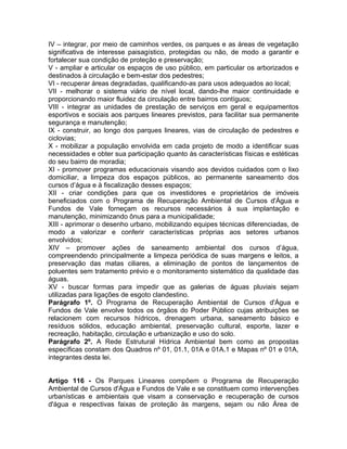 IV – integrar, por meio de caminhos verdes, os parques e as áreas de vegetação
significativa de interesse paisagístico, protegidas ou não, de modo a garantir e
fortalecer sua condição de proteção e preservação;
V - ampliar e articular os espaços de uso público, em particular os arborizados e
destinados à circulação e bem-estar dos pedestres;
VI - recuperar áreas degradadas, qualificando-as para usos adequados ao local;
VII - melhorar o sistema viário de nível local, dando-lhe maior continuidade e
proporcionando maior fluidez da circulação entre bairros contíguos;
VIII - integrar as unidades de prestação de serviços em geral e equipamentos
esportivos e sociais aos parques lineares previstos, para facilitar sua permanente
segurança e manutenção;
IX - construir, ao longo dos parques lineares, vias de circulação de pedestres e
ciclovias;
X - mobilizar a população envolvida em cada projeto de modo a identificar suas
necessidades e obter sua participação quanto às características físicas e estéticas
do seu bairro de moradia;
XI - promover programas educacionais visando aos devidos cuidados com o lixo
domiciliar, a limpeza dos espaços públicos, ao permanente saneamento dos
cursos d’água e à fiscalização desses espaços;
XII - criar condições para que os investidores e proprietários de imóveis
beneficiados com o Programa de Recuperação Ambiental de Cursos d'Água e
Fundos de Vale forneçam os recursos necessários à sua implantação e
manutenção, minimizando ônus para a municipalidade;
XIII - aprimorar o desenho urbano, mobilizando equipes técnicas diferenciadas, de
modo a valorizar e conferir características próprias aos setores urbanos
envolvidos;
XIV – promover ações de saneamento ambiental dos cursos d’água,
compreendendo principalmente a limpeza periódica de suas margens e leitos, a
preservação das matas ciliares, a eliminação de pontos de lançamentos de
poluentes sem tratamento prévio e o monitoramento sistemático da qualidade das
águas.
XV - buscar formas para impedir que as galerias de águas pluviais sejam
utilizadas para ligações de esgoto clandestino.
Parágrafo 1º. O Programa de Recuperação Ambiental de Cursos d'Água e
Fundos de Vale envolve todos os órgãos do Poder Público cujas atribuições se
relacionem com recursos hídricos, drenagem urbana, saneamento básico e
resíduos sólidos, educação ambiental, preservação cultural, esporte, lazer e
recreação, habitação, circulação e urbanização e uso do solo.
Parágrafo 2º. A Rede Estrutural Hídrica Ambiental bem como as propostas
específicas constam dos Quadros nº 01, 01.1, 01A e 01A.1 e Mapas nº 01 e 01A,
integrantes desta lei.


Artigo 116 - Os Parques Lineares compõem o Programa de Recuperação
Ambiental de Cursos d'Água e Fundos de Vale e se constituem como intervenções
urbanísticas e ambientais que visam a conservação e recuperação de cursos
d'água e respectivas faixas de proteção às margens, sejam ou não Área de
 