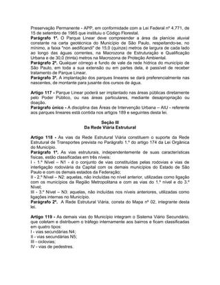 Preservação Permanente - APP, em conformidade com a Lei Federal nº 4.771, de
15 de setembro de 1965 que instituiu o Código Florestal.
Parágrafo 1º. O Parque Linear deve compreender a área da planície aluvial
constante na carta geotécnica do Município de São Paulo, respeitando-se, no
mínimo, a faixa "non aedificandi" de 15,0 (quinze) metros de largura de cada lado
ao longo das águas correntes, na Macrozona de Estruturação e Qualificação
Urbana e de 30,0 (trinta) metros na Macrozona de Proteção Ambiental.
Parágrafo 2º. Qualquer córrego e fundo de vale da rede hídrica do município de
São Paulo, em toda a sua extensão ou em partes dela, é passível de receber
tratamento de Parque Linear.
Parágrafo 3º. A implantação dos parques lineares se dará preferencialmente nas
nascentes, de montante para jusante dos cursos de água.

Artigo 117 - Parque Linear poderá ser implantado nas áreas públicas diretamente
pelo Poder Público, ou nas áreas particulares, mediante desapropriação ou
doação.
Parágrafo único - A disciplina das Áreas de Intervenção Urbana – AIU - referente
aos parques lineares está contida nos artigos 189 e seguintes desta lei.

                                   Seção III
                            Da Rede Viária Estrutural

Artigo 118 - As vias da Rede Estrutural Viária constituem o suporte da Rede
Estrutural de Transportes prevista no Parágrafo 1.º do artigo 174 da Lei Orgânica
do Município.
Parágrafo 1º. As vias estruturais, independentemente de suas características
físicas, estão classificadas em três níveis:
I - 1.º Nível – N1 - é o conjunto de vias constituídas pelas rodovias e vias de
interligação rodoviária da Capital com os demais municípios do Estado de São
Paulo e com os demais estados da Federação;
II - 2.º Nível – N2: aquelas, não incluídas no nível anterior, utilizadas como ligação
com os municípios da Região Metropolitana e com as vias do 1.º nível e do 3.º
Nível;
III - 3.º Nível – N3: aquelas, não incluídas nos níveis anteriores, utilizadas como
ligações internas no Município.
Parágrafo 2º. A Rede Estrutural Viária, consta do Mapa nº 02, integrante desta
lei.

Artigo 119 - As demais vias do Município integram o Sistema Viário Secundário,
que coletam e distribuem o tráfego internamente aos bairros e ficam classificadas
em quatro tipos:
I - vias secundárias N4;
II - vias secundárias N5;
III - ciclovias;
IV - vias de pedestres.
 