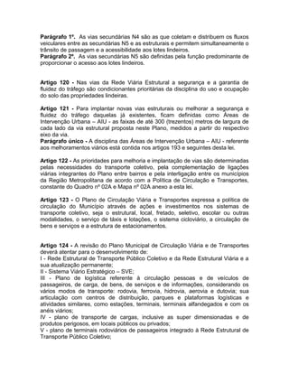 Parágrafo 1º. As vias secundárias N4 são as que coletam e distribuem os fluxos
veiculares entre as secundárias N5 e as estruturais e permitem simultaneamente o
trânsito de passagem e a acessibilidade aos lotes lindeiros.
Parágrafo 2º. As vias secundárias N5 são definidas pela função predominante de
proporcionar o acesso aos lotes lindeiros.


Artigo 120 - Nas vias da Rede Viária Estrutural a segurança e a garantia de
fluidez do tráfego são condicionantes prioritárias da disciplina do uso e ocupação
do solo das propriedades lindeiras.

Artigo 121 - Para implantar novas vias estruturais ou melhorar a segurança e
fluidez do tráfego daquelas já existentes, ficam definidas como Áreas de
Intervenção Urbana – AIU - as faixas de até 300 (trezentos) metros de largura de
cada lado da via estrutural proposta neste Plano, medidos a partir do respectivo
eixo da via.
Parágrafo único - A disciplina das Áreas de Intervenção Urbana – AIU - referente
aos melhoramentos viários está contida nos artigos 193 e seguintes desta lei.

Artigo 122 - As prioridades para melhoria e implantação de vias são determinadas
pelas necessidades do transporte coletivo, pela complementação de ligações
viárias integrantes do Plano entre bairros e pela interligação entre os municípios
da Região Metropolitana de acordo com a Política de Circulação e Transportes,
constante do Quadro nº 02A e Mapa nº 02A anexo a esta lei.

Artigo 123 - O Plano de Circulação Viária e Transportes expressa a política de
circulação do Município através de ações e investimentos nos sistemas de
transporte coletivo, seja o estrutural, local, fretado, seletivo, escolar ou outras
modalidades, o serviço de táxis e lotações, o sistema cicloviário, a circulação de
bens e serviços e a estrutura de estacionamentos.


Artigo 124 - A revisão do Plano Municipal de Circulação Viária e de Transportes
deverá atentar para o desenvolvimento de:
I - Rede Estrutural de Transporte Público Coletivo e da Rede Estrutural Viária e a
sua atualização permanente;
II - Sistema Viário Estratégico – SVE;
III - Plano de logística referente à circulação pessoas e de veículos de
passageiros, de carga, de bens, de serviços e de informações, considerando os
vários modos de transporte: rodovia, ferrovia, hidrovia, aerovia e dutovia; sua
articulação com centros de distribuição, parques e plataformas logísticas e
atividades similares, como estações, terminais, terminais alfandegados e com os
anéis viários;
IV - plano de transporte de cargas, inclusive as super dimensionadas e de
produtos perigosos, em locais públicos ou privados;
V - plano de terminais rodoviários de passageiros integrado à Rede Estrutural de
Transporte Público Coletivo;
 
