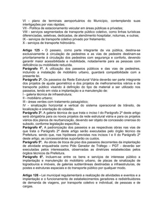 VI - plano de terminais aeroportuários do Município, contemplando suas
interligações por vias rápidas;
VII - Política de estacionamento veicular em áreas públicas e privadas;
VIII - serviços segmentados de transporte público coletivo, como linhas turísticas
diferenciadas, seletivas, dedicadas, de atendimento hospitalar, noturnas, e outras;
IX - serviços de transporte coletivo privado por fretamento;
X - serviços de transporte hidroviário.

Artigo 125 - O passeio, como parte integrante da via pública, destina-se
exclusivamente à circulação de pedestres e as vias de pedestre destinam-se
prioritariamente à circulação dos pedestres com segurança e conforto, devendo
garantir maior acessibilidade e mobilidade, notadamente para as pessoas com
deficiência ou mobilidade reduzida.
Parágrafo 1º. A utilização dos passeios públicos e das vias de pedestres,
incluindo a instalação de mobiliário urbano, guardará compatibilidade com a
presente lei.
Parágrafo 2º. Os passeios da Rede Estrutural Viária deverão ser parte integrante
dos projetos de ajuste geométrico e dos projetos de melhoramentos viários e de
transporte público visando à definição do tipo de material a ser utilizado nos
passeios, tendo em vista a implantação e a manutenção de:
I - galeria técnica de infraestrutura;
II - mobiliário urbano;
III - áreas verdes com tratamento paisagístico;
IV - sinalização horizontal e vertical do sistema operacional de trânsito, de
localização e orientação do cidadão.
Parágrafo 3º. A galeria técnica de que trata o inciso I do Parágrafo 2º deste artigo
será obrigatória para os novos projetos da rede estrutural viária e para os projetos
viários dos planos de reurbanização, devendo ser objeto de concessão onerosa do
subsolo, conforme legislação específica.
Parágrafo 4º. A padronização dos passeios e as respectivas obras nas vias de
que trata o Parágrafo 2º deste artigo serão executadas pelo órgão técnico da
Prefeitura, sendo que, nas hipóteses previstas nos incisos I e II do Parágrafo 2º
deste artigo, as concessionárias suportarão os custos.
Parágrafo 5º. As obras de troca de piso dos passeios decorrentes da implantação
de atividade enquadrada como Pólo Gerador de Tráfego – PGT - deverão ser
executadas pelos interessados, observadas as diretrizes estabelecidas pelos
órgãos técnicos da Prefeitura.
Parágrafo 6º. Incluem-se entre os bens e serviços de interesse público a
implantação e manutenção do mobiliário urbano, de placas de sinalização de
logradouros e imóveis, de galerias subterrâneas destinadas a infraestruturas, de
postes e estruturas espaciais e do transporte público por qualquer modo.

Artigo 126 - Lei municipal regulamentará a realização de atividades e eventos e a
implantação e o funcionamento de estabelecimentos geradores e redistribuidores
de demanda de viagens, por transporte coletivo e individual, de pessoas e de
cargas.
 