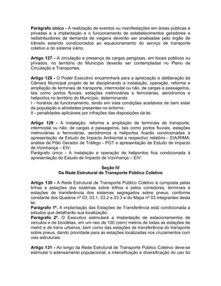 Parágrafo único - A realização de eventos ou manifestações em áreas públicas e
privadas e a implantação e o funcionamento de estabelecimentos geradores e
redistribuidores de demanda de viagens deverão ser analisadas pelo órgão de
trânsito estando condicionados ao equacionamento do serviço de transporte
coletivo e do sistema viário.

Artigo 127 - A circulação e presença de cargas perigosas, em locais públicos ou
privados, no território do Município deverão ser contempladas no Plano de
Circulação e Transportes.

Artigo 128 - O Poder Executivo encaminhará para a apreciação e deliberação da
Câmara Municipal projeto de lei disciplinando a instalação, operação, reforma e
ampliação de terminais de transporte, intermodal ou não, de cargas e passageiros,
tais como portos fluviais, estações metroviárias e ferroviárias, aeródromos e
heliportos no território do Município, determinando:
I - horários de funcionamento, tendo em vista condições aceitáveis de bem estar
da população e atividades presentes no entorno;
II - penalidades aplicáveis por infrações das disposições da lei.

Artigo 129 - A instalação, reforma e ampliação de terminais de transporte,
intermodal ou não, de cargas e passageiros, tais como portos fluviais, estações
metroviárias e ferroviárias, aeródromos e heliportos ficarão condicionadas à
apresentação de Estudo de Impacto Ambiental e respectivo relatório - EIA/RIMA,
análise de Pólo Gerador de Tráfego - PGT e apresentação de Estudo de Impacto
de Vizinhança – EIV.
Parágrafo único - A instalação e operação de helipontos fica condicionada à
apresentação do Estudo de Impacto de Vizinhança – EIV.

                                  Seção IV
              Da Rede Estrutural de Transporte Público Coletivo

Artigo 130 - A Rede Estrutural de Transporte Público Coletivo é composta pelas
linhas e estações dos sistemas sobre trilhos e pelos corredores, terminais e
estações de transferência dos sistemas segregados sobre pneus, conforme
constante dos Quadros nº 03, 03.1, 03.2 e 03.3 e do Mapa nº 03 integrantes desta
lei.
Parágrafo 1º. A implantação das Estações de Transferência está condicionada a
estudos que detalharão sua localização.
Parágrafo 2º. O Executivo estimulará a implantação de estacionamentos de
veículos e de bicicletas, em um raio de 100 (cem) metros de todas as estações de
metrô e de trens urbanos, bem como das estações de transferência do transporte
sobre pneus, dando prioridade para as estações localizadas nos cruzamentos com
vias estruturais.

Artigo 131 - Ao longo da Rede Estrutural de Transporte Público Coletivo deve-se
estimular o adensamento populacional, a intensificação e diversificação do uso do
 