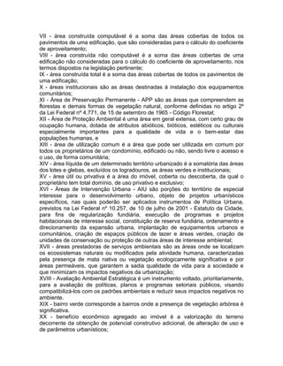 VII - área construída computável é a soma das áreas cobertas de todos os
pavimentos de uma edificação, que são consideradas para o cálculo do coeficiente
de aproveitamento;
VIII - área construída não computável é a soma das áreas cobertas de uma
edificação não consideradas para o cálculo do coeficiente de aproveitamento, nos
termos dispostos na legislação pertinente;
IX - área construída total é a soma das áreas cobertas de todos os pavimentos de
uma edificação;
X - áreas institucionais são as áreas destinadas à instalação dos equipamentos
comunitários;
XI - Área de Preservação Permanente - APP são as áreas que compreendem as
florestas e demais formas de vegetação natural, conforme definidas no artigo 2º
da Lei Federal nº 4.771, de 15 de setembro de 1965 - Código Florestal;
XII - Área de Proteção Ambiental é uma área em geral extensa, com certo grau de
ocupação humana, dotada de atributos abióticos, bióticos, estéticos ou culturais
especialmente importantes para a qualidade de vida e o bem-estar das
populações humanas, e
XIII - área de utilização comum é a área que pode ser utilizada em comum por
todos os proprietários de um condomínio, edificado ou não, sendo livre o acesso e
o uso, de forma comunitária;
XIV - área líquida de um determinado território urbanizado é a somatória das áreas
dos lotes e glebas, excluídos os logradouros, as áreas verdes e institucionais;
XV - área útil ou privativa é a área do imóvel, coberta ou descoberta, da qual o
proprietário tem total domínio, de uso privativo e exclusivo;
XVI - Áreas de Intervenção Urbana - AIU são porções do território de especial
interesse para o desenvolvimento urbano, objeto de projetos urbanísticos
específicos, nas quais poderão ser aplicados instrumentos de Política Urbana,
previstos na Lei Federal nº 10.257, de 10 de julho de 2001 - Estatuto da Cidade,
para fins de regularização fundiária, execução de programas e projetos
habitacionais de interesse social, constituição de reserva fundiária, ordenamento e
direcionamento da expansão urbana, implantação de equipamentos urbanos e
comunitários, criação de espaços públicos de lazer e áreas verdes, criação de
unidades de conservação ou proteção de outras áreas de interesse ambiental;
XVII - áreas prestadoras de serviços ambientais são as áreas onde se localizam
os ecossistemas naturais ou modificados pela atividade humana, caracterizadas
pela presença de mata nativa ou vegetação ecologicamente significativa e por
áreas permeáveis, que garantem a sadia qualidade de vida para a sociedade e
que minimizam os impactos negativos da urbanização;
XVIII - Avaliação Ambiental Estratégica é um instrumento voltado, prioritariamente,
para a avaliação de políticas, planos e programas setoriais públicos, visando
compatibilizá-los com os padrões ambientais e reduzir seus impactos negativos no
ambiente.
XIX - bairro verde corresponde a bairros onde a presença de vegetação arbórea é
significativa.
XX - benefício econômico agregado ao imóvel é a valorização do terreno
decorrente da obtenção de potencial construtivo adicional, de alteração de uso e
de parâmetros urbanísticos;
 