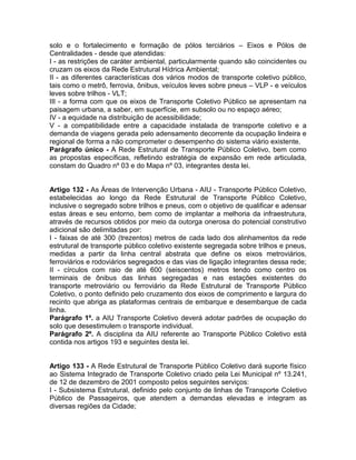 solo e o fortalecimento e formação de pólos terciários – Eixos e Pólos de
Centralidades - desde que atendidas:
I - as restrições de caráter ambiental, particularmente quando são coincidentes ou
cruzam os eixos da Rede Estrutural Hídrica Ambiental;
II - as diferentes características dos vários modos de transporte coletivo público,
tais como o metrô, ferrovia, ônibus, veículos leves sobre pneus – VLP - e veículos
leves sobre trilhos - VLT;
III - a forma com que os eixos de Transporte Coletivo Público se apresentam na
paisagem urbana, a saber, em superfície, em subsolo ou no espaço aéreo;
IV - a equidade na distribuição de acessibilidade;
V - a compatibilidade entre a capacidade instalada de transporte coletivo e a
demanda de viagens gerada pelo adensamento decorrente da ocupação lindeira e
regional de forma a não comprometer o desempenho do sistema viário existente.
Parágrafo único - A Rede Estrutural de Transporte Público Coletivo, bem como
as propostas específicas, refletindo estratégia de expansão em rede articulada,
constam do Quadro nº 03 e do Mapa nº 03, integrantes desta lei.


Artigo 132 - As Áreas de Intervenção Urbana - AIU - Transporte Público Coletivo,
estabelecidas ao longo da Rede Estrutural de Transporte Público Coletivo,
inclusive o segregado sobre trilhos e pneus, com o objetivo de qualificar e adensar
estas áreas e seu entorno, bem como de implantar a melhoria da infraestrutura,
através de recursos obtidos por meio da outorga onerosa do potencial construtivo
adicional são delimitadas por:
I - faixas de até 300 (trezentos) metros de cada lado dos alinhamentos da rede
estrutural de transporte público coletivo existente segregada sobre trilhos e pneus,
medidas a partir da linha central abstrata que define os eixos metroviários,
ferroviários e rodoviários segregados e das vias de ligação integrantes dessa rede;
II - círculos com raio de até 600 (seiscentos) metros tendo como centro os
terminais de ônibus das linhas segregadas e nas estações existentes do
transporte metroviário ou ferroviário da Rede Estrutural de Transporte Público
Coletivo, o ponto definido pelo cruzamento dos eixos de comprimento e largura do
recinto que abriga as plataformas centrais de embarque e desembarque de cada
linha.
Parágrafo 1º. a AIU Transporte Coletivo deverá adotar padrões de ocupação do
solo que desestimulem o transporte individual.
Parágrafo 2º. A disciplina da AIU referente ao Transporte Público Coletivo está
contida nos artigos 193 e seguintes desta lei.


Artigo 133 - A Rede Estrutural de Transporte Público Coletivo dará suporte físico
ao Sistema Integrado de Transporte Coletivo criado pela Lei Municipal nº 13.241,
de 12 de dezembro de 2001 composto pelos seguintes serviços:
I - Subsistema Estrutural, definido pelo conjunto de linhas de Transporte Coletivo
Público de Passageiros, que atendem a demandas elevadas e integram as
diversas regiões da Cidade;
 