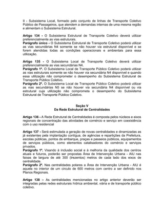 II - Subsistema Local, formado pelo conjunto de linhas de Transporte Coletivo
Público de Passageiros, que atendem a demandas internas de uma mesma região
e alimentam o Subsistema Estrutural.

Artigo 134 - O Subsistema Estrutural de Transporte Coletivo deverá utilizar
preferencialmente as vias estruturais.
Parágrafo único - O Subsistema Estrutural de Transporte Coletivo poderá utilizar
as vias secundárias N4 somente se não houver via estrutural disponível e se
forem atendidas todas as condições operacionais e ambientais para essa
utilização.

Artigo 135 - O Subsistema Local de Transporte Coletivo deverá utilizar
preferencialmente as vias secundárias N4.
Parágrafo 1º. O Subsistema Local de Transporte Público Coletivo poderá utilizar
as vias estruturais somente se não houver via secundária N4 disponível e quando
essa utilização não comprometer o desempenho do Subsistema Estrutural de
Transporte Público Coletivo.
Parágrafo 2º. O Subsistema Local de Transporte Público Coletivo poderá utilizar
as vias secundárias N5 se não houver via secundária N4 disponível ou via
estrutural cuja utilização não comprometa o desempenho do Subsistema
Estrutural de Transporte Público Coletivo.


                                   Seção V
                      Da Rede Estrutural de Centralidades

Artigo 136 - A Rede Estrutural de Centralidades é composta pelos núcleos e eixos
regionais de concentração das atividades de comércio e serviço em coexistência
com o uso residencial

Artigo 137 - Será estimulada a geração de novas centralidades e dinamizadas as
já existentes pela implantação contígua, de agências e repartições da Prefeitura,
escolas públicas, pontos de embarque, praças e passeios públicos, equipamentos
de serviços públicos, como elementos catalisadores do comércio e serviços
privados.
Parágrafo 1º. Visando à inclusão social e à melhoria da qualidade dos centros
atuais e futuros, poderão ser propostas Área de Intervenção Urbana - AIU nas
faixas de largura de até 300 (trezentos) metros de cada lado dos eixos de
centralidade.
Parágrafo 2º. Nas centralidades polares a Área de Intervenção Urbana - AIU é
aquela no interior de um circulo de 600 metros com centro a ser definido nos
Planos Regionais.

Artigo 138 – As centralidades mencionadas no artigo anterior deverão ser
integradas pelas redes estruturais hídrica ambiental, viária e de transporte público
coletivo.
 