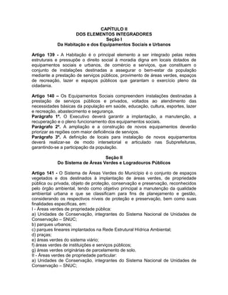 CAPÍTULO II
                    DOS ELEMENTOS INTEGRADORES
                                 Seção I
            Da Habitação e dos Equipamentos Sociais e Urbanos

Artigo 139 - A Habitação é o principal elemento a ser integrado pelas redes
estruturais e pressupõe o direito social à moradia digna em locais dotados de
equipamentos sociais e urbanos, de comércio e serviços, que constituem o
conjunto de instalações destinadas a assegurar o bem-estar da população
mediante a prestação de serviços públicos, provimento de áreas verdes, espaços
de recreação, lazer e espaços públicos que garantam o exercício pleno da
cidadania.

Artigo 140 – Os Equipamentos Sociais compreendem instalações destinadas à
prestação de serviços públicos e privados, voltados ao atendimento das
necessidades básicas da população em saúde, educação, cultura, esportes, lazer
e recreação, abastecimento e segurança.
Parágrafo 1º. O Executivo deverá garantir a implantação, a manutenção, a
recuperação e o pleno funcionamento dos equipamentos sociais.
Parágrafo 2º. A ampliação e a construção de novos equipamentos deverão
priorizar as regiões com maior deficiência de serviços.
Parágrafo 3º. A definição de locais para instalação de novos equipamentos
deverá realizar-se de modo intersetorial e articulado nas Subprefeituras,
garantindo-se a participação da população.

                                 Seção II
            Do Sistema de Áreas Verdes e Logradouros Públicos

Artigo 141 - O Sistema de Áreas Verdes do Município é o conjunto de espaços
vegetados e dos destinados à implantação de áreas verdes, de propriedade
pública ou privada, objeto de proteção, conservação e preservação, reconhecidos
pelo órgão ambiental, tendo como objetivo principal a manutenção da qualidade
ambiental urbana e que se classificam para fins de planejamento e gestão,
considerando os respectivos níveis de proteção e preservação, bem como suas
finalidades específicas, em:
I - Áreas verdes de propriedade pública:
a) Unidades de Conservação, integrantes do Sistema Nacional de Unidades de
Conservação – SNUC;
b) parques urbanos;
c) parques lineares implantados na Rede Estrutural Hídrica Ambiental;
d) praças;
e) áreas verdes do sistema viário;
f) áreas verdes de instituições e serviços públicos;
g) áreas verdes originárias de parcelamento de solo.
II - Áreas verdes de propriedade particular:
a) Unidades de Conservação, integrantes do Sistema Nacional de Unidades de
Conservação – SNUC;
 