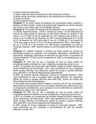 b) áreas verdes de instituições;
c) áreas verdes de imóveis residenciais e não residenciais isolados;
d) áreas verdes de imóveis residenciais e não residenciais em condomínio;
e) clubes de campo;
f) clubes esportivo-sociais.
Parágrafo 1º. As áreas verdes já existentes de propriedade pública integram o
Sistema de Áreas Verdes, sendo automaticamente integradas ao mesmo aquelas
que vierem a ser criadas, após a promulgação desta lei.
Parágrafo 2º. Na revisão da disciplina do parcelamento, uso e ocupação do solo,
os Clubes Esportivo-Sociais - EI-08 e Clubes de Campo - EI-09 integrantes do
sistema de áreas verdes do Município de São Paulo referidos no Quadro nº 9A
anexo a Lei nº 8.001 de 24 de dezembro de 1973, alterado pelo Quadro nº 9B
anexo a Lei nº 8.328 de 2 de dezembro de 1975, complementado pela Lei nº 8.856
de 21 de fevereiro de 1979, pelo artigo 10 da Lei nº 8.800 de 11 de outubro de
1.978, pelo artigo 4º da Lei nº 9.411 de 30 de dezembro de 1981, e pelo artigo 1º
da Lei nº 9.749 de 7 de novembro de 1984 ficarão enquadrados na Zona de
Ocupação Especial - ZOE, ficando extintas as denominações de Z8-AV8 e de Z8-
AV9.
Parágrafo 3º. Também integram o Sistema de Áreas Verdes os imóveis de
propriedade pública ou particular, com vegetação significativa, identificados no
documento "Vegetação Significativa do Município de São Paulo" e constantes do
Decreto Estadual nº 30.443, de 20 de setembro de 1989 ou de legislação que vier
a substituí-lo.
Parágrafo 4º. Para fins de uso e ocupação do solo as áreas verdes de
propriedade pública referidas no inciso I integrarão as seguintes zonas de uso:
a) ZEP: as Unidades de Conservação de Proteção Integral do SNUC integram as
Zonas Específicas de Preservação - ZEP, cujos parâmetros de uso e ocupação
serão aqueles definidos nos respectivos planos de manejo e aqueles definidos
para cada ZEP e nos Planos Regionais das Subprefeituras;
b) ZOE: os Parques Urbanos integrarão a Zonas de Ocupação Especial - ZOE,
cujos parâmetros de uso e ocupação serão aqueles definidos nos respectivos
planos de manejo e aqueles definidos para cada ZOE, quando da revisão dos
Planos Regionais das Subprefeituras;
c) As demais áreas verdes públicas integram a zona de uso em que se localizam,
observando-se os parâmetros de uso e ocupação definidos para cada zona de uso
na disciplina de parcelamento, uso e ocupação do solo e atendidos os parâmetros
definidos nos artigos 103 e 104 desta lei.
Parágrafo 5º. Para fins de uso e ocupação do solo as áreas verdes de
propriedade particular referidas no inciso II integrarão as seguintes zonas de uso:
a) ZEP: as Unidades de Conservação de Proteção Integral do SNUC integram as
Zonas Específicas de Preservação - ZEP, cujos parâmetros de uso e ocupação
serão aqueles definidos nos respectivos planos de manejo e aqueles definidos
para cada ZEP e nos Planos Regionais das Subprefeituras;
b) ZOE: Clubes de Campo integrarão as Zonas de Ocupação Especial - ZOE,
cujos parâmetros de uso, ocupação e aproveitamento do solo são aqueles
definidos no artigo 105;
 