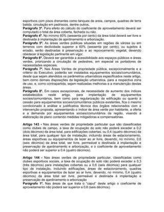 esportivos com pisos drenantes como tanques de areia, campos, quadras de terra
batida, circulação em pedriscos, dentre outros.
Parágrafo 3º. Para efeito do cálculo do coeficiente de aproveitamento deverá ser
computado o total da área coberta, fechada ou não.
Parágrafo 4º. No mínimo 60% (sessenta por cento) da área total deverá ser livre e
destinada à implantação de ajardinamento e arborização.
Parágrafo 5º. As áreas verdes públicas situadas em regiões de várzea ou em
terrenos com declividade superior a 60% (sessenta por cento), ou sujeitos à
erosão, serão destinadas à preservação e ao repovoamento vegetal, devendo
obedecer à legislação pertinente em vigor.
Parágrafo 6º. Deverá ser garantida a acessibilidade aos espaços públicos e áreas
verdes, priorizando a circulação de pedestres, em especial os portadores de
necessidades especiais.
Parágrafo 7º. Nas Áreas Verdes de propriedade pública, excepcionalmente e a
critério do Executivo, poderão ser instalados equipamentos sociais/comunitários,
desde que sejam atendidos os parâmetros urbanísticos especificados neste artigo,
bem como demais disposições da legislação urbanística, para a respectiva zona
de uso, e, como contrapartida, sejam realizadas melhorias e a manutenção destas
áreas.
Parágrafo 8º. Em casos excepcionais, de necessidade de aumento dos índices
estabelecidos     neste    artigo,    para    implantação    de    equipamentos
sociais/comunitários, bem como para regularização da edificação ou quanto à
cessão para equipamentos sociais/comunitários públicos existentes, fica o mesmo
condicionado à análise e justificativa técnica dos órgãos relacionados com a
intervenção proposta, apresentando o índice de área verde por habitante, a oferta
e a demanda por equipamentos sociais/comunitários da região, visando à
elaboração de plano contendo medidas mitigadoras e compensatórias.

Artigo 143 - Nas áreas verdes de propriedade particular que são classificadas
como clubes de campo, a taxa de ocupação do solo não poderá exceder a 0,2
(dois décimos) da área total, para edificações cobertas, ou 0,4 (quatro décimos) da
área total, para qualquer tipo de instalação, incluindo áreas de estacionamento,
áreas esportivas ou equipamentos de lazer ao ar livre, devendo, no mínimo, 0,6
(seis décimos) da área total, ser livre, permeável e destinada à implantação e
preservação de ajardinamento e arborização, e o coeficiente de aproveitamento
não poderá ser superior a 0,4 (quatro décimos).

Artigo 144 - Nas áreas verdes de propriedade particular, classificadas como
clubes esportivos sociais, a taxa de ocupação do solo não poderá exceder a 0,3
(três décimos) para instalações cobertas ou a 0,6 (seis décimos) para qualquer
tipo de instalação, incluindo edificações, áreas de estacionamento, quadras
esportivas e equipamentos de lazer ao ar livre, devendo, no mínimo, 0,4 (quatro
décimos) da área total ser livre, permeável e destinada à implantação e
preservação de ajardinamento e arborização
Parágrafo 1º. Nas áreas de que trata o “caput” deste artigo o coeficiente de
aproveitamento não poderá ser superior a 0,6 (seis décimos).
 