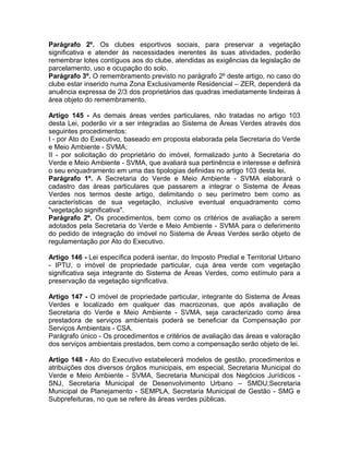 Parágrafo 2º. Os clubes esportivos sociais, para preservar a vegetação
significativa e atender às necessidades inerentes às suas atividades, poderão
remembrar lotes contíguos aos do clube, atendidas as exigências da legislação de
parcelamento, uso e ocupação do solo.
Parágrafo 3º. O remembramento previsto no parágrafo 2º deste artigo, no caso do
clube estar inserido numa Zona Exclusivamente Residencial – ZER, dependerá da
anuência expressa de 2/3 dos proprietários das quadras imediatamente lindeiras à
área objeto do remembramento.

Artigo 145 - As demais áreas verdes particulares, não tratadas no artigo 103
desta Lei, poderão vir a ser integradas ao Sistema de Áreas Verdes através dos
seguintes procedimentos:
I - por Ato do Executivo, baseado em proposta elaborada pela Secretaria do Verde
e Meio Ambiente - SVMA;
II - por solicitação do proprietário do imóvel, formalizado junto à Secretaria do
Verde e Meio Ambiente - SVMA, que avaliará sua pertinência e interesse e definirá
o seu enquadramento em uma das tipologias definidas no artigo 103 desta lei.
Parágrafo 1º. A Secretaria do Verde e Meio Ambiente - SVMA elaborará o
cadastro das áreas particulares que passarem a integrar o Sistema de Áreas
Verdes nos termos deste artigo, delimitando o seu perímetro bem como as
características de sua vegetação, inclusive eventual enquadramento como
"vegetação significativa".
Parágrafo 2º. Os procedimentos, bem como os critérios de avaliação a serem
adotados pela Secretaria do Verde e Meio Ambiente - SVMA para o deferimento
do pedido de integração do imóvel no Sistema de Áreas Verdes serão objeto de
regulamentação por Ato do Executivo.

Artigo 146 - Lei específica poderá isentar, do Imposto Predial e Territorial Urbano
- IPTU, o imóvel de propriedade particular, cuja área verde com vegetação
significativa seja integrante do Sistema de Áreas Verdes, como estímulo para a
preservação da vegetação significativa.

Artigo 147 - O imóvel de propriedade particular, integrante do Sistema de Áreas
Verdes e localizado em qualquer das macrozonas, que após avaliação de
Secretaria do Verde e Meio Ambiente - SVMA, seja caracterizado como área
prestadora de serviços ambientais poderá se beneficiar da Compensação por
Serviços Ambientais - CSA.
Parágrafo único - Os procedimentos e critérios de avaliação das áreas e valoração
dos serviços ambientais prestados, bem como a compensação serão objeto de lei.

Artigo 148 - Ato do Executivo estabelecerá modelos de gestão, procedimentos e
atribuições dos diversos órgãos municipais, em especial, Secretaria Municipal do
Verde e Meio Ambiente - SVMA, Secretaria Municipal dos Negócios Jurídicos -
SNJ, Secretaria Municipal de Desenvolvimento Urbano – SMDU;Secretaria
Municipal de Planejamento - SEMPLA, Secretaria Municipal de Gestão - SMG e
Subprefeituras, no que se refere às áreas verdes públicas.
 