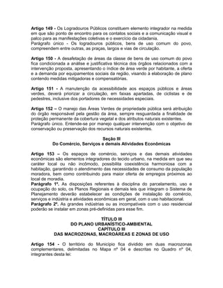 Artigo 149 - Os Logradouros Públicos constituem elemento integrador na medida
em que são ponto de encontro para os contatos sociais e a comunicação visual e
palco para as manifestações coletivas e o exercício da cidadania.
Parágrafo único - Os logradouros públicos, bens de uso comum do povo,
compreendem entre outras, as praças, largos e vias de circulação.

Artigo 150 - A desafetação de áreas da classe de bens de uso comum do povo
fica condicionada a análise e justificativa técnica dos órgãos relacionados com a
intervenção proposta, apresentando o índice de área verde por habitante, a oferta
e a demanda por equipamentos sociais da região, visando à elaboração de plano
contendo medidas mitigadoras e compensatórias.

Artigo 151 - A manutenção da acessibilidade aos espaços públicos e áreas
verdes, deverá priorizar a circulação, em faixas apartadas, de ciclistas e de
pedestres, inclusive dos portadores de necessidades especiais.

Artigo 152 – O manejo das Áreas Verdes de propriedade pública será atribuição
do órgão responsável pela gestão da área, sempre resguardada a finalidade de
proteção permanente da cobertura vegetal e dos atributos naturais existentes.
Parágrafo único. Entende-se por manejo qualquer intervenção com o objetivo de
conservação ou preservação dos recursos naturais existentes.

                                Seção III
          Do Comércio, Serviços e demais Atividades Econômicas

Artigo 153 – Os espaços de comércio, serviços e das demais atividades
econômicas são elementos integradores do tecido urbano, na medida em que seu
caráter local ou não incômodo, possibilita coexistência harmoniosa com a
habitação, garantindo o atendimento das necessidades de consumo da população
moradora, bem como contribuindo para maior oferta de empregos próximos ao
local de moradia.
Parágrafo 1º. As disposições referentes à disciplina do parcelamento, uso e
ocupação do solo, os Planos Regionais e demais leis que integram o Sistema de
Planejamento deverão estabelecer as condições de instalação do comércio,
serviços e indústria e atividades econômicas em geral, com o uso habitacional.
Parágrafo 2º. As grandes indústrias ou as incompatíveis com o uso residencial
poderão se instalar em zonas pré-definidas para esse fim.

                            TÍTULO III
                 DO PLANO URBANÍSTICO-AMBIENTAL
                           CAPÍTULO III
           DAS MACROZONAS, MACROÁREAS E ZONAS DE USO

Artigo 154 - O território do Município fica dividido em duas macrozonas
complementares, delimitadas no Mapa nº 04 e descritas no Quadro nº 04,
integrantes desta lei:
 