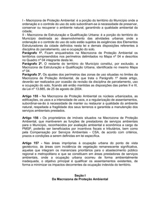 I - Macrozona de Proteção Ambiental: é a porção do território do Município onde a
ordenação e o controle do uso do solo subordinam-se à necessidade de preservar,
conservar ou recuperar o ambiente natural, garantindo a qualidade ambiental da
cidade;
II - Macrozona de Estruturação e Qualificação Urbana: é a porção do território do
Município destinada ao desenvolvimento das atividades urbanas onde a
ordenação e o controle do uso do solo estão sujeitos às exigências dos Elementos
Estruturadores da cidade definidos nesta lei e demais disposições referentes à
disciplina do parcelamento, uso e ocupação do solo.
Parágrafo 1º. Ficam enquadrados na Macrozona de Proteção Ambiental os
territórios compreendidos nos perímetros delimitados no Mapa nº 04 e descritos
no Quadro nº 04 integrante desta lei.
Parágrafo 2º. O restante do território do Município constitui, por exclusão, a
Macrozona de Estruturação e Qualificação Urbana, identificada no mesmo Mapa
nº 04.
Parágrafo 3º. Os ajustes dos perímetros das zonas de uso situadas no limites da
Macrozona de Proteção Ambiental, de que trata o Parágrafo 1º deste artigo,
deverão ser realizados por ocasião da revisão da disciplina de parcelamento, uso
e ocupação do solo, ficando até então mantidas as disposições das partes II e III,
da Lei nº 13.885, de 25 de agosto de 2004.

Artigo 155 - Na Macrozona de Proteção Ambiental os núcleos urbanizados, as
edificações, os usos e a intensidade de usos, e a regularização de assentamentos,
subordinar-se-ão à necessidade de manter ou restaurar a qualidade do ambiente
natural, respeitada a fragilidade dos seus terrenos e garantida a manutenção dos
serviços ambientais prestados.

Artigo 156 - Os proprietários de imóveis situados na Macrozona de Proteção
Ambiental, que mantiverem as funções de prestadores de serviços ambientais
para o Município, reconhecidos por avaliação ambiental e econômica a cargo da
PMSP, poderão ser beneficiados por incentivos fiscais e tributários, bem como
pela Compensação por Serviços Ambientais - CSA, de acordo com critérios,
prazos e condições a serem definidas em lei específica.

Artigo 157 - Nas áreas impróprias à ocupação urbana do ponto de vista
geotécnico, às áreas com incidência de vegetação remanescente significativa,
aquelas que integram os mananciais prioritários para o abastecimento público
regional e metropolitano e que se constituem em áreas prestadoras de serviços
ambientais, onde a ocupação urbana ocorreu de forma ambientalmente
inadequada, o objetivo principal é qualificar os assentamentos existentes, de
forma a minimizar os impactos decorrentes da ocupação indevida do território.


                                  Seção I
                     Da Macrozona de Proteção Ambiental
 