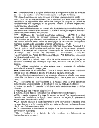 XXI - biodiversidade é o conjunto diversificado e integrado de todas as espécies
de seres vivos existentes em determinada região ou estação climática;
XXII - biota é o conjunto de todos os seres animais e vegetais de uma região;
XXIII - caminhos verdes são intervenções urbanísticas que visam a requalificação
paisagística de logradouros com função de interligar os parques da cidade, os
remanescentes de vegetação e os parques lineares a serem implantados,
mediante maior arborização
XXIV - centralidades lineares ou polares são áreas onde se pretende estimular a
intensificação e diversificação dos usos do solo e a formação de pólos terciários,
propiciando adensamento populacional;
XXV - Certificado de Potencial Construtivo Adicional - CEPAC é o título
conversível em direito de construir mediante modificação de índices e
características de parcelamento, uso e ocupação do solo e subsolo, alterações
das normas edilícias, como forma de antecipação de recursos em contrapartida
financeira específica de Operações Urbanas Consorciadas - OUC;
XXVI - Certidão de Outorga Onerosa de Potencial Construtivo Adicional é a
Certidão emitida pelo Executivo Municipal com valor de face expresso em reais,
visando à execução de programas habitacionais de interesse social e de
urbanização das favelas de Heliópolis e Paraisópolis, localizadas,
respectivamente, nas Áreas de Intervenção Urbana - AIU de Ipiranga-Heliópolis e
de Vila Andrade-Paraisópolis;
XXVII - ciclofaixa consistirá numa faixa exclusiva destinada à circulação de
bicicletas, delimitada por sinalização específica, utilizando parte da pista ou da
calçada.
XXVIII - ciclovia constitui-se em pista própria para a circulação de bicicletas,
separada fisicamente do tráfego geral.
XXIX - coeficiente de aproveitamento bruto é a relação entre a área construída
total de todas as edificações de uma área bruta e a própria área bruta.
XXX - coeficiente de aproveitamento de uma área urbana é a relação entre a área
construída total de uma zona, área de intervenção ou operação urbana e sua área
bruta;
XXXI - coeficiente de aproveitamento é a relação entre a área construída
computável de uma edificação e a área total do lote ou gleba, podendo ser:
a) básico, que resulta do potencial construtivo gratuito inerente aos lotes ou glebas
urbanos;
b) máximo, que não pode ser ultrapassado; e
c) mínimo, abaixo do qual o imóvel poderá ser considerado subutilizado;
XXXII - corredor ecológico é a faixa de terreno em condições naturais ou semi-
naturais que estabelece a ligação entre núcleos de vegetação preservada
propiciando a reprodução da biota;
XXXIII - cultura da paz é o estabelecimento de uma convivência de respeito entre
os seres humanos e de respeito à vida sob todas as formas, na busca de uma
relação harmônica com o ambiente;
XXXIV - declividade é a inclinação em relação a um plano horizontal, definida em
porcentagem ou ângulo;
XXXV - desdobro é a divisão de lote resultante de loteamento ou
desmembramento aprovado;
 