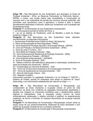 Artigo 160 - Nas Macroáreas de Uso Sustentável, que abrangem as Áreas de
Proteção Ambiental - APAs, as Reservas Particulares do Patrimônio Natural -
RPPNs, e outras, cuja função básica seja compatibilizar a conservação da
natureza com o uso sustentável de parcela dos recursos naturais existentes, são
permitidos usos econômicos como a agricultura, o turismo e lazer e mesmo
parcelamentos destinados a chácaras, desde que compatíveis com a proteção dos
ecossistemas locais.
Parágrafo 1º. As Macroáreas de Uso Sustentável compreendem:
I - ao norte pequena parcela do distrito de Perus, e
II - ao sul os distritos de Parelheiros, parte de Marsillac e parte de Grajaú,
conforme o Mapa nº 4A
Parágrafo 2º. Nas Macroáreas de Uso Sustentável serão utilizados,
prioritariamente, os seguintes instrumentos:
I - Zoneamento Ambiental;(inciso XXXIX do Artigo 160 desta lei);
II - Plano de Recuperação de Área Degradada – PRAD;
III - Zona Especial de Produção Agrícola e de Extração Mineral – ZEPAG;
IV - Zona de Proteção e de Desenvolvimento Sustentável – ZPDS;
V - Zona de Lazer e Turismo – ZLT;
VI - Zona Mista de Proteção Ambiental – ZMp;
VII - Zona Exclusivamente Residencial de Proteção Ambiental – ZERp;
VIII - Zona Especial de Proteção – ZEPAM-P;
IX - Zona Especial de Recuperação – ZEPAM-R;
X - Zona de Ocupação Especial – ZOE;
XI - Glebas e terrenos não edificados e adequados à urbanização, localizados em
áreas de proteção dos mananciais – ZEIS-4;
XII - Compensação por Serviços Ambientais – CSA;
XIII - Termo de Compromisso Ambiental e de Compensação Ambiental – TCA;
XIV - Termo de Ajustamento de Conduta Ambiental – TAC;
XV - Área de Intervenção Urbana – AIU;
XVI - Reajuste Fundiário;
Instrumentos previstos na Legislação Ambiental e na Lei Federal nº 10257/01 –
Estatuto da Cidade, quando for necessário para atingir os objetivos do “caput”
deste artigo, e os instrumentos estabelecidos por esta lei no artigo -------

Artigo 161 – Nas Macroáreas de Conservação e Recuperação, que
correspondem às áreas impróprias à ocupação urbana do ponto de vista
geotécnico, às áreas com incidência de vegetação remanescente significativa e
àquelas que integram os mananciais prioritários para o abastecimento público
regional e metropolitano onde a ocupação urbana ocorreu de forma
ambientalmente inadequada, o objetivo principal é qualificar os assentamentos
existentes, de forma a minimizar os impactos decorrentes da ocupação indevida
do território.
Parágrafo 1º. As Macroáreas de Conservação e Recuperação incluem ainda as
atuais zonas de uso predominantemente residencial de baixa densidade e com
padrão de ocupação compatível com a proteção ambiental.
Parágrafo 2º. As Macroáreas de Conservação e Recuperação compreendem:
 