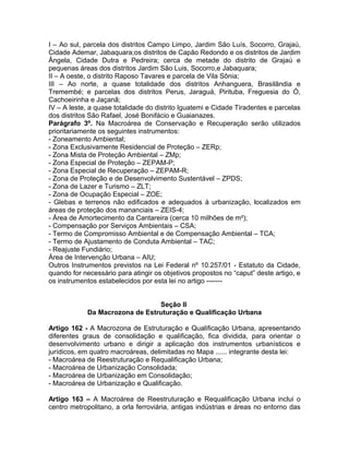 I – Ao sul, parcela dos distritos Campo Limpo, Jardim São Luís, Socorro, Grajaú,
Cidade Ademar, Jabaquara;os distritos de Capão Redondo e os distritos de Jardim
Ângela, Cidade Dutra e Pedreira; cerca de metade do distrito de Grajaú e
pequenas áreas dos distritos Jardim São Luis, Socorro,e Jabaquara;
II – A oeste, o distrito Raposo Tavares e parcela de Vila Sônia;
III – Ao norte, a quase totalidade dos distritos Anhanguera, Brasilândia e
Tremembé; e parcelas dos distritos Perus, Jaraguá, Pirituba, Freguesia do Ó,
Cachoeirinha e Jaçanã;
IV – A leste, a quase totalidade do distrito Iguatemi e Cidade Tiradentes e parcelas
dos distritos São Rafael, José Bonifácio e Guaianazes.
Parágrafo 3º. Na Macroárea de Conservação e Recuperação serão utilizados
prioritariamente os seguintes instrumentos:
- Zoneamento Ambiental;
- Zona Exclusivamente Residencial de Proteção – ZERp;
- Zona Mista de Proteção Ambiental – ZMp;
- Zona Especial de Proteção – ZEPAM-P;
- Zona Especial de Recuperação – ZEPAM-R;
- Zona de Proteção e de Desenvolvimento Sustentável – ZPDS;
- Zona de Lazer e Turismo – ZLT;
- Zona de Ocupação Especial – ZOE;
- Glebas e terrenos não edificados e adequados à urbanização, localizados em
áreas de proteção dos mananciais – ZEIS-4;
- Área de Amortecimento da Cantareira (cerca 10 milhões de m²);
- Compensação por Serviços Ambientais – CSA;
- Termo de Compromisso Ambiental e de Compensação Ambiental – TCA;
- Termo de Ajustamento de Conduta Ambiental – TAC;
- Reajuste Fundiário;
Área de Intervenção Urbana – AIU;
Outros Instrumentos previstos na Lei Federal nº 10.257/01 - Estatuto da Cidade,
quando for necessário para atingir os objetivos propostos no “caput” deste artigo, e
os instrumentos estabelecidos por esta lei no artigo -------


                                Seção II
            Da Macrozona de Estruturação e Qualificação Urbana

Artigo 162 - A Macrozona de Estruturação e Qualificação Urbana, apresentando
diferentes graus de consolidação e qualificação, fica dividida, para orientar o
desenvolvimento urbano e dirigir a aplicação dos instrumentos urbanísticos e
jurídicos, em quatro macroáreas, delimitadas no Mapa ...... integrante desta lei:
- Macroárea de Reestruturação e Requalificação Urbana;
- Macroárea de Urbanização Consolidada;
- Macroárea de Urbanização em Consolidação;
- Macroárea de Urbanização e Qualificação.

Artigo 163 – A Macroárea de Reestruturação e Requalificação Urbana inclui o
centro metropolitano, a orla ferroviária, antigas indústrias e áreas no entorno das
 