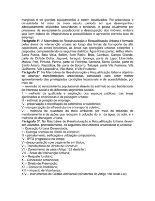 marginais e de grandes equipamentos a serem desativados. Foi urbanizada e
consolidada há mais de meio século, período em que desempenhou
adequadamente atividades secundárias e terciárias, e passa atualmente por
processos de esvaziamento populacional e desocupação dos imóveis, embora
seja bem dotada de infraestrutura e acessibilidade e apresente elevada taxa de
emprego.
Parágrafo 1º. A Macroárea de Reestruturação e Requalificação Urbana é formada
pelas áreas de intervenção urbana ao longo das linhas de transporte de alta
capacidade, as zonas industriais, as áreas das operações urbanas existentes e
propostas, compreendendo os seguintes distritos: Água Rasa (parte), Arthur Alvim,
Barra Funda, Bela Vista, Belém, Bom Retiro, Brás, Cambuci, Campo Grande,
parte de Cidade Dutra, Jaguaré, Jaraguá, Ipiranga, parte da Lapa, Liberdade,
Mooca, Pari, Pirituba, Penha, parte de Pedreira, Santana, Santa Cecília, parte de
Santo Amaro, República, Sé, parte de Socorro, Tatuapé, parte Vila Formosa, Vila
Guilherme, Vila Leopoldina, Vila Maria, e Vila Prudente.
Parágrafo 2º. Na Macroárea de Reestruturação e Requalificação Urbana objetiva-
se alcançar transformações urbanísticas estruturais para obter melhor
aproveitamento das privilegiadas condições locacionais e de acessibilidade, por
meio de:
I - reversão do esvaziamento populacional através do estímulo ao uso habitacional
de interesse social e de diferentes segmentos sociais;
II - melhoria da qualidade e ampliação dos espaços públicos, das áreas
ajardinadas e arborizadas e da paisagem urbana;
III - estímulo à geração de emprego;
IV - preservação e reabilitação do patrimônio arquitetônico;
V - reorganização da infraestrutura e o transporte coletivo;
VI - melhoria da qualidade do meio ambiente por meio de medidas de
monitoramento e de ações que reduzam à poluição do ar, da água, do solo, e a
melhoria da drenagem urbana.
Parágrafo 3º. Na Macroárea de Reestruturação e Requalificação Urbana devem
ser utilizados, prioritariamente, os seguintes instrumentos urbanísticos e jurídicos:
I - Operação Urbana Consorciada;
II - Outorga onerosa do direito de construir;
III - parcelamento, edificação e utilização compulsórios;
IV - IPTU progressivo no tempo;
V - desapropriação com pagamento em títulos;
VI - Transferência do Direito de Construir;
VII - Zoneamento de usos (Artigo 122 desta lei);
VIII – Áreas de Intervenção Urbana;
IX – Reajuste fundiário;
X – Concessão Urbanística;
XI – Direito de Preempção;
XII – Consorcio Imobiliário;
XIII – Impacto de Vizinhança;
XIV – Instrumentos de Gestão Ambiental (constantes do Artigo 160 desta Lei);
 