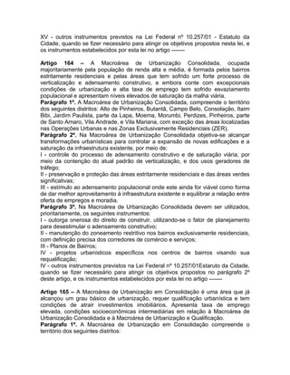 XV - outros instrumentos previstos na Lei Federal nº 10.257/01 - Estatuto da
Cidade, quando se fizer necessário para atingir os objetivos propostos nesta lei, e
os instrumentos estabelecidos por esta lei no artigo -------

Artigo 164 – A Macroárea de Urbanização Consolidada, ocupada
majoritariamente pela população de renda alta e média, é formada pelos bairros
estritamente residenciais e pelas áreas que tem sofrido um forte processo de
verticalização e adensamento construtivo, e embora conte com excepcionais
condições de urbanização e alta taxa de emprego tem sofrido esvaziamento
populacional e apresentam níveis elevados de saturação da malha viária.
Parágrafo 1º. A Macroárea de Urbanização Consolidada, compreende o território
dos seguintes distritos: Alto de Pinheiros, Butantã, Campo Belo, Consolação, Itaim
Bibi, Jardim Paulista, parte da Lapa, Moema, Morumbi, Perdizes, Pinheiros, parte
de Santo Amaro, Vila Andrade, e Vila Mariana, com exceção das áreas localizadas
nas Operações Urbanas e nas Zonas Exclusivamente Residenciais (ZER).
Parágrafo 2º. Na Macroárea de Urbanização Consolidada objetiva-se alcançar
transformações urbanísticas para controlar a expansão de novas edificações e a
saturação da infraestrutura existente, por meio de:
I - controle do processo de adensamento construtivo e de saturação viária, por
meio da contenção do atual padrão de verticalização, e dos usos geradores de
tráfego;
II - preservação e proteção das áreas estritamente residenciais e das áreas verdes
significativas;
III - estímulo ao adensamento populacional onde este ainda for viável como forma
de dar melhor aproveitamento à infraestrutura existente e equilibrar a relação entre
oferta de empregos e moradia.
Parágrafo 3º. Na Macroárea de Urbanização Consolidada devem ser utilizados,
prioritariamente, os seguintes instrumentos:
I - outorga onerosa do direito de construir, utilizando-se o fator de planejamento
para desestimular o adensamento construtivo;
II - manutenção do zoneamento restritivo nos bairros exclusivamente residenciais,
com definição precisa dos corredores de comércio e serviços;
III - Planos de Bairros;
IV - projetos urbanísticos específicos nos centros de bairros visando sua
requalificação;
IV - outros instrumentos previstos na Lei Federal nº 10.257/01Estaruto da Cidade,
quando se fizer necessário para atingir os objetivos propostos no parágrafo 2º
deste artigo, e os instrumentos estabelecidos por esta lei no artigo -------

Artigo 165 – A Macroárea de Urbanização em Consolidação é uma área que já
alcançou um grau básico de urbanização, requer qualificação urbanística e tem
condições de atrair investimentos imobiliários. Apresenta taxa de emprego
elevada, condições socioeconômicas intermediárias em relação à Macroárea de
Urbanização Consolidada e à Macroárea de Urbanização e Qualificação.
Parágrafo 1º. A Macroárea de Urbanização em Consolidação compreende o
território dos seguintes distritos:
 
