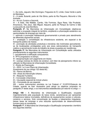 I – Ao norte, Jaguará, São Domingos, Freguesia do Ó, Limão, Casa Verde e parte
do Mandaqui;
II – A oeste, Butantã, parte de Vila Sônia, parte do Rio Pequeno, Morumbi e Vila
Andrade;
III – Ao sul, Cursino e Sacomã;
IV – A leste, Vila Matilde, Carrão, Vila Formosa, Água Rasa, Vila Prudente,
Aricanduva, Vila Jacuí, São Miguel, Itaquera, parte do Parque do Carmo e São
Lucas;parte de José Bonifácio.
Parágrafo 2º. Na Macroárea de Urbanização em Consolidação objetiva-se
estimular a ocupação integral do território, ampliando a urbanização existente e as
oportunidades de emprego por meio de:
I - estímulo à promoção habitacional governamental e privada para atendimento
de diferentes segmentos sociais;
II - ampliação e consolidação da infraestrutura existente, em especial a de
transporte público de massa;
III - promoção de atividades produtivas e terciárias não incômodas aproveitando-
se de localizações privilegiadas junto aos eixos estruturadores de transporte
coletivo e aproximando locais de trabalho às áreas ocupadas por residências.
Parágrafo 3º. Na Macroárea de Urbanização em Consolidação serão utilizados
prioritariamente os seguintes instrumentos:
I - parcelamento e edificação compulsórios;
II - IPTU progressivo no tempo;
III - desapropriação com pagamento em títulos;
IV - outorga onerosa do direito de construir, com fator de planejamento inferior ao
utilizado na Macroárea de Urbanização Consolidada;
V - Direito de Preempção;
VI – ZEIS 1 e 2 com Plano de Urbanização;
Zoneamento de uso (Artigo 122 desta lei);
VII - Planos de Bairros;
VIII - Áreas de Intervenção Urbana;
IX – Reajuste Fundiário;
X – Concessão Urbanística;
XI – Usucapião especial de imóvel urbano
XII – Concessão de uso especial;
XIII - outros instrumentos previstos na Lei Federal nº 10.257/01Estaruto da
Cidade, quando se fizer necessário para atingir os objetivos propostos no
parágrafo 2º deste artigo, e os instrumentos estabelecidos por esta lei no artigo ----

Artigo 166 - A Macroárea de Urbanização e Qualificação, ocupada
majoritariamente pela população de baixa renda, caracteriza-se por apresentar
infraestrutura básica incompleta, deficiência de equipamentos sociais e culturais,
comércio e serviços, forte concentração de favelas e loteamentos irregulares,
baixas taxas de emprego e uma reduzida oportunidade de desenvolvimento
humano para os moradores.
Parágrafo 1º. A Macroárea de Urbanização e Qualificação compreende o território
dos seguintes distritos:
 