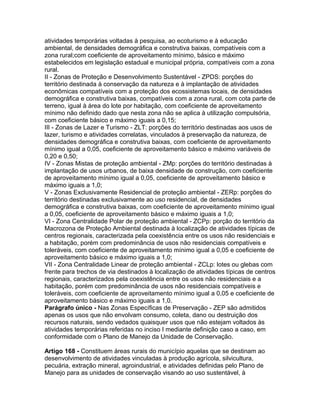atividades temporárias voltadas à pesquisa, ao ecoturismo e à educação
ambiental, de densidades demográfica e construtiva baixas, compatíveis com a
zona rural;com coeficiente de aproveitamento mínimo, básico e máximo
estabelecidos em legislação estadual e municipal própria, compatíveis com a zona
rural.
II - Zonas de Proteção e Desenvolvimento Sustentável - ZPDS: porções do
território destinada à conservação da natureza e à implantação de atividades
econômicas compatíveis com a proteção dos ecossistemas locais, de densidades
demográfica e construtiva baixas, compatíveis com a zona rural, com cota parte de
terreno, igual à área do lote por habitação, com coeficiente de aproveitamento
mínimo não definido dado que nesta zona não se aplica à utilização compulsória,
com coeficiente básico e máximo iguais a 0,15;
III - Zonas de Lazer e Turismo - ZLT: porções do território destinadas aos usos de
lazer, turismo e atividades correlatas, vinculados à preservação da natureza, de
densidades demográfica e construtiva baixas, com coeficiente de aproveitamento
mínimo igual a 0,05, coeficiente de aproveitamento básico e máximo variáveis de
0,20 e 0,50;
IV - Zonas Mistas de proteção ambiental - ZMp: porções do território destinadas à
implantação de usos urbanos, de baixa densidade de construção, com coeficiente
de aproveitamento mínimo igual a 0,05, coeficiente de aproveitamento básico e
máximo iguais a 1,0;
V - Zonas Exclusivamente Residencial de proteção ambiental - ZERp: porções do
território destinadas exclusivamente ao uso residencial, de densidades
demográfica e construtiva baixas, com coeficiente de aproveitamento mínimo igual
a 0,05, coeficiente de aproveitamento básico e máximo iguais a 1,0;
VI - Zona Centralidade Polar de proteção ambiental - ZCPp: porção do território da
Macrozona de Proteção Ambiental destinada à localização de atividades típicas de
centros regionais, caracterizada pela coexistência entre os usos não residenciais e
a habitação, porém com predominância de usos não residenciais compatíveis e
toleráveis, com coeficiente de aproveitamento mínimo igual a 0,05 e coeficiente de
aproveitamento básico e máximo iguais a 1,0;
VII - Zona Centralidade Linear de proteção ambiental - ZCLp: lotes ou glebas com
frente para trechos de via destinados à localização de atividades típicas de centros
regionais, caracterizados pela coexistência entre os usos não residenciais e a
habitação, porém com predominância de usos não residenciais compatíveis e
toleráveis, com coeficiente de aproveitamento mínimo igual a 0,05 e coeficiente de
aproveitamento básico e máximo iguais a 1,0.
Parágrafo único - Nas Zonas Específicas de Preservação - ZEP são admitidos
apenas os usos que não envolvam consumo, coleta, dano ou destruição dos
recursos naturais, sendo vedados quaisquer usos que não estejam voltados às
atividades temporárias referidas no inciso I mediante definição caso a caso, em
conformidade com o Plano de Manejo da Unidade de Conservação.

Artigo 168 - Constituem áreas rurais do município aquelas que se destinam ao
desenvolvimento de atividades vinculadas à produção agrícola, silvicultura,
pecuária, extração mineral, agroindustrial, e atividades definidas pelo Plano de
Manejo para as unidades de conservação visando ao uso sustentável, à
 