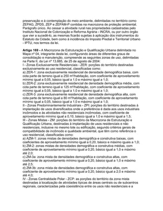 preservação e à contemplação do meio ambiente, delimitadas no território como
ZEPAG, ZPDS, ZEP e ZEPAM-P contidas na macrozona de proteção ambiental.
Parágrafo único. Ao cessar a atividade rural nas propriedades cadastradas pelo
Instituto Nacional de Colonização e Reforma Agrária - INCRA, ou por outro órgão
que vier a sucedê-lo, as mesmas ficarão sujeitas à aplicação dos instrumentos do
Estatuto da Cidade, bem como à incidência do Imposto Predial e Territorial Urbano
- IPTU, nos termos da lei.

Artigo 169 - A Macrozona de Estruturação e Qualificação Urbana delimitada no
Mapa nº 04, integrante desta lei, configurando áreas de diferentes graus de
consolidação e manutenção, compreende as seguintes zonas de uso, delimitadas
na Parte II, da Lei nº 13.885, de 25 de agosto de 2004:
I - Zonas Exclusivamente Residenciais - ZER: porções do território destinadas
exclusivamente ao uso residencial, classificadas como:
a) ZER-1: zona exclusivamente residencial de densidade demográfica baixa, com
cota parte de terreno igual a 250 m²/habitação, com coeficiente de aproveitamento
mínimo igual a 0,05, básico igual a 1,0 e máximo igual a 1,0;
b) ZER-2: zona exclusivamente residencial de densidade demográfica média, com
cota parte de terreno igual a 125 m²/habitação, com coeficiente de aproveitamento
mínimo igual a 0,05, básico igual a 1,0 e máximo igual a 1,0;
c) ZER-3: zona exclusivamente residencial de densidade demográfica alta, com
cota parte de terreno igual a 80 m²/habitação, com coeficiente de aproveitamento
mínimo igual a 0,05, básico igual a 1,0 e máximo igual a 1,0;
II - Zonas Predominantemente Industriais - ZPI: porções do território destinadas à
implantação de usos diversificados onde a preferência é dada aos usos industriais
incômodos e às atividades não residenciais incômodas, com coeficiente de
aproveitamento mínimo igual a 0,10, básico igual a 1,0 e máximo igual a 1,5;
III - Zonas Mistas - ZM: porções do território da Macrozona de Estruturação e
Qualificação Urbana, destinadas à implantação de usos residenciais e não
residenciais, inclusive no mesmo lote ou edificação, segundo critérios gerais de
compatibilidade de incômodo e qualidade ambiental, que têm como referência o
uso residencial, classificadas como:
a) AZM-1: zonas mistas de densidades demográfica e construtiva baixas, com
coeficientes de aproveitamento mínimo igual a 0,20, básico e máximo iguais a 1,0;
b) ZM-2: zonas mistas de densidades demográfica e construtiva médias, com
coeficiente de aproveitamento mínimo igual a 0,20, básico igual a 1,0 e máximo
até 2,0;
c) ZM-3a: zona mista de densidades demográfica e construtiva altas, com
coeficiente de aproveitamento mínimo igual a 0,20, básico igual a 1,0 e máximo
até 2,5;
d) ZM-3b: zona mista de densidades demográfica e construtiva altas, com
coeficiente de aproveitamento mínimo igual a 0,20, básico igual a 2,0 e máximo
até 4,0;
IV - Zonas Centralidade Polar - ZCP: as porções do território da zona mista
destinadas à localização de atividades típicas de áreas centrais ou de subcentros
regionais, caracterizadas pela coexistência entre os usos não residenciais e a
 