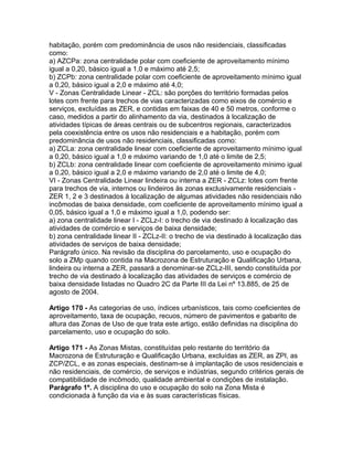 habitação, porém com predominância de usos não residenciais, classificadas
como:
a) AZCPa: zona centralidade polar com coeficiente de aproveitamento mínimo
igual a 0,20, básico igual a 1,0 e máximo até 2,5;
b) ZCPb: zona centralidade polar com coeficiente de aproveitamento mínimo igual
a 0,20, básico igual a 2,0 e máximo até 4,0;
V - Zonas Centralidade Linear - ZCL: são porções do território formadas pelos
lotes com frente para trechos de vias caracterizadas como eixos de comércio e
serviços, excluídas as ZER, e contidas em faixas de 40 e 50 metros, conforme o
caso, medidos a partir do alinhamento da via, destinados à localização de
atividades típicas de áreas centrais ou de subcentros regionais, caracterizados
pela coexistência entre os usos não residenciais e a habitação, porém com
predominância de usos não residenciais, classificadas como:
a) ZCLa: zona centralidade linear com coeficiente de aproveitamento mínimo igual
a 0,20, básico igual a 1,0 e máximo variando de 1,0 até o limite de 2,5;
b) ZCLb: zona centralidade linear com coeficiente de aproveitamento mínimo igual
a 0,20, básico igual a 2,0 e máximo variando de 2,0 até o limite de 4,0;
VI - Zonas Centralidade Linear lindeira ou interna a ZER - ZCLz: lotes com frente
para trechos de via, internos ou lindeiros às zonas exclusivamente residenciais -
ZER 1, 2 e 3 destinados à localização de algumas atividades não residenciais não
incômodas de baixa densidade, com coeficiente de aproveitamento mínimo igual a
0,05, básico igual a 1,0 e máximo igual a 1,0, podendo ser:
a) zona centralidade linear I - ZCLz-I: o trecho de via destinado à localização das
atividades de comércio e serviços de baixa densidade;
b) zona centralidade linear II - ZCLz-II: o trecho de via destinado à localização das
atividades de serviços de baixa densidade;
Parágrafo único. Na revisão da disciplina do parcelamento, uso e ocupação do
solo a ZMp quando contida na Macrozona de Estruturação e Qualificação Urbana,
lindeira ou interna a ZER, passará a denominar-se ZCLz-III, sendo constituída por
trecho de via destinado à localização das atividades de serviços e comércio de
baixa densidade listadas no Quadro 2C da Parte III da Lei nº 13.885, de 25 de
agosto de 2004.

Artigo 170 - As categorias de uso, índices urbanísticos, tais como coeficientes de
aproveitamento, taxa de ocupação, recuos, número de pavimentos e gabarito de
altura das Zonas de Uso de que trata este artigo, estão definidas na disciplina do
parcelamento, uso e ocupação do solo.

Artigo 171 - As Zonas Mistas, constituídas pelo restante do território da
Macrozona de Estruturação e Qualificação Urbana, excluídas as ZER, as ZPI, as
ZCP/ZCL, e as zonas especiais, destinam-se à implantação de usos residenciais e
não residenciais, de comércio, de serviços e indústrias, segundo critérios gerais de
compatibilidade de incômodo, qualidade ambiental e condições de instalação.
Parágrafo 1º. A disciplina do uso e ocupação do solo na Zona Mista é
condicionada à função da via e às suas características físicas.
 