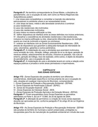 Parágrafo 2º. No território correspondente às Zonas Mistas, a disciplina do
parcelamento, uso e ocupação do solo, bem como os Planos Regionais das
Subprefeituras podem:
I - criar áreas para compatibilizar e consolidar a inserção dos elementos
estruturadores no ambiente urbano e as necessidades locais;
II - criar áreas de baixa, média e alta densidade construtiva a combinar:
a) usos residenciais;
b) usos não residenciais não incômodos;
c) usos não residenciais incômodos;
d) usos mistos na mesma edificação ou lote.
III - definir dispositivos de interface entre as áreas definidas nos incisos anteriores;
IV - disciplinar a coexistência de atividades residenciais e não-residenciais,
inclusive na mesma edificação ou lote, observando diferentes graus de restrição
quanto ao nível de incômodo e impacto na vizinhança;
V - ordenar as interfaces com as Zonas Exclusivamente Residenciais - ZER,
através de dispositivos que garantam a adequada transição de intensidade de
usos, volumetrias, gabaritos e outros parâmetros.
Parágrafo 3º. A implantação de usos e atividades que acarretem incômodos,
como emissão de ruído, vibração, tráfego, poluição do ar ou da água, geração de
resíduos sólidos, estacionamento de veículos, inclusive os pesados, nas ruas do
entorno, geração de tráfego, risco de explosão, entre outros, é objeto da disciplina
do parcelamento, uso e ocupação do solo.
Parágrafo 4º. A implantação de usos e atividades levará em conta a relação entre
espaços públicos e privados e entre áreas permeáveis e impermeáveis.


                                  CAPÍTULO IV
                              DAS ZONAS ESPECIAIS

Artigo 172 - Zonas Especiais são porções do território com diferentes
características, destinação específica e normas próprias de uso e ocupação do
solo, situadas em qualquer macrozona do Município, compreendendo:
I - Zonas Especiais de Proteção e Recuperação Ambiental - ZEPAM;
II - Zonas Especiais de Preservação Cultural - ZEPEC;
III - Zonas de Ocupação Especial - ZOE;
IV - Zonas Especiais de Interesse Social - ZEIS.
V - Zonas Especiais de Produção Agrícola e de Extração Mineral - ZEPAG;
Parágrafo 1º. Ficam enquadrados como Zonas Especiais os perímetros
delimitados na Parte II, da Lei nº 13.885, de 25 de agosto de 2004.
Parágrafo 2º. A alteração de perímetros e a criação de novas zonas especiais
deverão ser aprovadas por lei, conforme parágrafo 4º do artigo 40 da Lei Orgânica
do Município.

Artigo 173 - As Zonas Especiais de Proteção e Recuperação Ambiental - ZEPAM
são porções do território do município a serem preservadas, protegidas ou
recuperadas para fins de manutenção da qualidade ambiental em virtude das suas
 