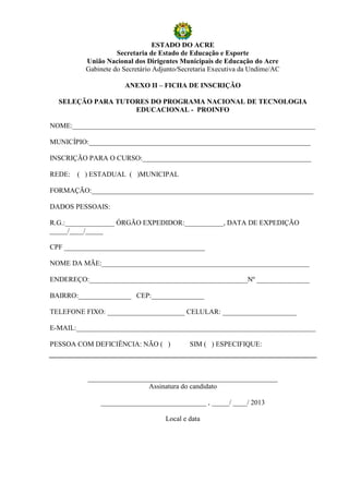 ESTADO DO ACRE
                    Secretaria de Estado de Educação e Esporte
          União Nacional dos Dirigentes Municipais de Educação do Acre
          Gabinete do Secretário Adjunto/Secretaria Executiva da Undime/AC

                      ANEXO II – FICHA DE INSCRIÇÃO

  SELEÇÃO PARA TUTORES DO PROGRAMA NACIONAL DE TECNOLOGIA
                   EDUCACIONAL - PROINFO

NOME:_____________________________________________________________________

MUNICÍPIO:_______________________________________________________________

INSCRIÇÃO PARA O CURSO:________________________________________________

REDE:   ( ) ESTADUAL ( )MUNICIPAL

FORMAÇÃO:_______________________________________________________________

DADOS PESSOAIS:

R.G.:______________ ÓRGÃO EXPEDIDOR:___________, DATA DE EXPEDIÇÃO
_____/____/_____

CPF ________________________________________

NOME DA MÃE:___________________________________________________________

ENDEREÇO:_____________________________________________Nº _______________

BAIRRO:_______________ CEP:_______________

TELEFONE FIXO: ______________________ CELULAR: _____________________

E-MAIL:____________________________________________________________________

PESSOA COM DEFICIÊNCIA: NÃO ( )             SIM ( ) ESPECIFIQUE:



          ______________________________________________________
                           Assinatura do candidato

              ______________________________ , _____/ ____/ 2013

                                    Local e data
 