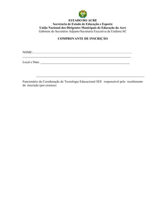 ESTADO DO ACRE
                             Secretaria de Estado de Educação e Esporte
                   União Nacional dos Dirigentes Municipais de Educação do Acre
                   Gabinete do Secretário Adjunto/Secretaria Executiva da Undime/AC

                                         COMPROVANTE DE INSCRIÇÃO



NOME:............................................................................................................................
____________________________________________________________________
Local e Data: ________________________________________________________



                ____________________________________________________________________
Funcionário da Coordenação de Tecnologia Educacional SEE responsável pelo recebimento
da inscrição (por extenso)
 