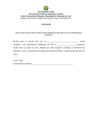 ESTADO DO ACRE
                   Secretaria de Estado de Educação e Esporte
         União Nacional dos Dirigentes Municipais de Educação do Acre
         Gabinete do Secretário Adjunto/Secretaria Executiva da Undime/AC


                                    ANEXO III



   DECLARAÇÃO DE OPÇÃO PELO RECEBIMENTO DE BOLSA PELO PROGRAMA
                             PROINFO


Declaro para os devidos fins, que eu___________________________________ (nome
completo e sem abreviaturas), portador(a) do CPF nº_____________________ atualmente
recebo bolsa ou ajuda de custo ofertado por outro programa vinculado ao Ministério da
Educação e que se selecionado faço opção pelo Programa ProInfo, a partir da data de inicio do
curso.


Local e data:
Assinatura do Candidato:____________________________________________
 