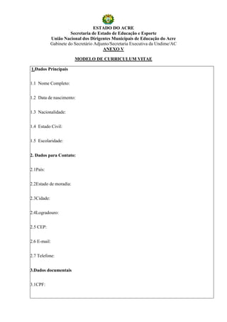 ESTADO DO ACRE
                       Secretaria de Estado de Educação e Esporte
             União Nacional dos Dirigentes Municipais de Educação do Acre
             Gabinete do Secretário Adjunto/Secretaria Executiva da Undime/AC
                                        ANEXO V

                         MODELO DE CURRICULUM VITAE

1.Dados Principais


1.1 Nome Completo:


1.2 Data de nascimento:


1.3 Nacionalidade:


1.4 Estado Civil:


1.5 Escolaridade:


2. Dados para Contato:


2.1País:


2.2Estado de moradia:


2.3Cidade:


2.4Logradouro:


2.5 CEP:


2.6 E-mail:


2.7 Telefone:


3.Dados documentais


3.1CPF:
 