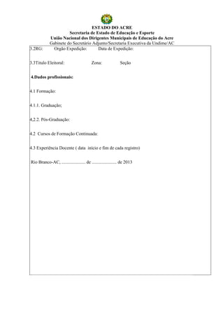 ESTADO DO ACRE
                       Secretaria de Estado de Educação e Esporte
             União Nacional dos Dirigentes Municipais de Educação do Acre
             Gabinete do Secretário Adjunto/Secretaria Executiva da Undime/AC
3.2RG:         Orgão Expedição:       Data de Expedição:


3.3Titulo Eleitoral:                     Zona:               Seção


4.Dados profissionais:


4.1 Formação:


4.1.1. Graduação;


4,2.2. Pós-Graduação:


4.2 Cursos de Formação Continuada:


4.3 Experiência Docente ( data início e fim de cada registro)


Rio Branco-AC, ..................... de ...................... de 2013
 