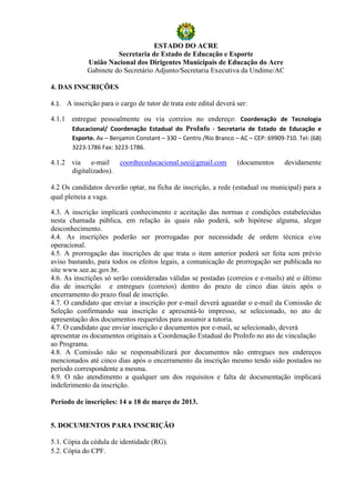 ESTADO DO ACRE
                       Secretaria de Estado de Educação e Esporte
             União Nacional dos Dirigentes Municipais de Educação do Acre
             Gabinete do Secretário Adjunto/Secretaria Executiva da Undime/AC

4. DAS INSCRIÇÕES

4.1. A inscrição para o cargo de tutor de trata este edital deverá ser:

4.1.1 entregue pessoalmente ou via correios no endereço: Coordenação de Tecnologia
      Educacional/ Coordenação Estadual do ProInfo - Secretaria de Estado de Educação e
       Esporte. Av – Benjamin Constant – 330 – Centro /Rio Branco – AC – CEP: 69909-710. Tel: (68)
       3223-1786 Fax: 3223-1786.

4.1.2 via e-mail coordteceducacional.see@gmail.com                 (documentos      devidamente
      digitalizados).

4.2 Os candidatos deverão optar, na ficha de inscrição, a rede (estadual ou municipal) para a
qual pleiteia a vaga.

4.3. A inscrição implicará conhecimento e aceitação das normas e condições estabelecidas
nesta chamada pública, em relação às quais não poderá, sob hipótese alguma, alegar
desconhecimento.
4.4. As inscrições poderão ser prorrogadas por necessidade de ordem técnica e/ou
operacional.
4.5. A prorrogação das inscrições de que trata o item anterior poderá ser feita sem prévio
aviso bastando, para todos os efeitos legais, a comunicação de prorrogação ser publicada no
site www.see.ac.gov.br.
4.6. As inscrições só serão consideradas válidas se postadas (correios e e-mails) até o último
dia de inscrição e entregues (correios) dentro do prazo de cinco dias úteis após o
encerramento do prazo final de inscrição.
4.7. O candidato que enviar a inscrição por e-mail deverá aguardar o e-mail da Comissão de
Seleção confirmando sua inscrição e apresentá-lo impresso, se selecionado, no ato de
apresentação dos documentos requeridos para assumir a tutoria.
4.7. O candidato que enviar inscrição e documentos por e-mail, se selecionado, deverá
apresentar os documentos originais a Coordenação Estadual do ProInfo no ato de vinculação
ao Programa.
4.8. A Comissão não se responsabilizará por documentos não entregues nos endereços
mencionados até cinco dias após o encerramento da inscrição mesmo tendo sido postados no
período correspondente a mesma.
4.9. O não atendimento a qualquer um dos requisitos e falta de documentação implicará
indeferimento da inscrição.

Período de inscrições: 14 a 18 de março de 2013.


5. DOCUMENTOS PARA INSCRIÇÃO

5.1. Cópia da cédula de identidade (RG).
5.2. Cópia do CPF.
 