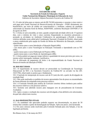 ESTADO DO ACRE
                      Secretaria de Estado de Educação e Esporte
            União Nacional dos Dirigentes Municipais de Educação do Acre
            Gabinete do Secretário Adjunto/Secretaria Executiva da Undime/AC

9.1. O valor da bolsa para os tutores será de R$ 765,00 (setecentos e sessenta e cinco reais) e
será pago pelo Fundo Nacional de Desenvolvimento da Educação - FNDE diretamente aos
beneficiários, por meio de crédito em conta-benefício e, mediante, cadastro do candidato
selecionado no Sistema Geral de Bolsas, SGB/FNDE, conforme Resolução CD/FNDE nº 24
de agosto de 2010.
9.2. A bolsa só será concedida, ao tutor, quando comprovada atividade efetiva de 15 (quinze)
dias, com o mínimo de vinte e cinco cursistas frequentando os encontros presenciais e
postando as atividades no Ambiente Colaborativo de aprendizagem e-Proinfo e demais
critérios definidos neste edital pela Coordenação Nacional e Estadual do ProInfo, observando
o prazo estabelecido pela equipe de Gestão de Bolsas do Ministério da Educação, conforme
especificado:
- quatro meses para o curso Introdução a Educação Digital (60h);
- seis meses para o curso Tecnologias na Educação: Ensinando e Aprendendo com as TIC
(60h);
- quatro meses para o curso Elaboração de Projetos (40h);
- quatro meses para o curso Redes de Aprendizagem (40h).
9.3. A bolsa poderá ser paga por tempo inferior a quantidade de meses previstos por curso, ou
mesmo sofrer interrupção, mediante justificativa.
9.4. A efetivação do pagamento da bolsa é de responsabilidade do Fundo Nacional de
Desenvolvimento da Educação (FNDE).

10. DOS RECURSOS
10.1. O requerimento de recurso deverá ser protocolado na Coordenação de Tecnologia
Educacional da SEE e na Secretaria Executiva da Undime/AC ou enviado via fax (68-
32231786), observando os pontos que o fundamenta.
10.2. O período de interposição de recurso será de 01 (um) dia útil, a partir da divulgação do
resultado final.
10.3. Não serão analisados os pedidos de recurso apresentados fora do prazo ou encaminhados
de forma diferente da estipulada neste processo seletivo.
10.4. A Comissão formada para análise de Currículo constitui última instância para análise
dos recursos relativos a este processo seletivo.
10.5. Somente será admitido recurso para impugnar erro de procedimento da Comissão
Avaliadora.
10.6. Após o exame e avaliação dos recursos será divulgada a lista definitiva de selecionados,
da qual não caberá mais recurso.


11. DAS DISPOSIÇÕES FINAIS
11.1. Os candidatos não aprovados poderão requerer sua documentação, no prazo de 30
(trinta) dias contados a partir da homologação da Seleção. Após esse prazo, será incinerada.
11.2 Os casos omissos serão resolvidos pela Comissão formada para esta Seleção, à luz da
legislação pertinente.

Rio Branco-Acre, 12 de março de 2013
 