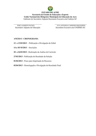 ESTADO DO ACRE
                      Secretaria de Estado de Educação e Esporte
            União Nacional dos Dirigentes Municipais de Educação do Acre
            Gabinete do Secretário Adjunto/Secretaria Executiva da Undime/AC

_____________________________                     _________________________________
    JOSÉ ALBERTO NUNES                                 EVA ANTONIA CARDOSO ISQUIERDO
 Secretário Adjunto de Educação                    Secretária Executiva da UNDIME/AC




ANEXO I - CRONOGRAMA
DATA ATIVIDADE
12 a 13/03/2013 - Publicação e Divulgação do Edital

14 a 18/ 03/2013 - Inscrições

20 a 26/03/2013 - Realização da Análise de Currículo

27/03/2013 - Publicação do Resultado da Seleção

01/04/2013 - Prazo para Impetração de Recursos

02/04/2013 - Homologação e Divulgação do Resultado Final
 