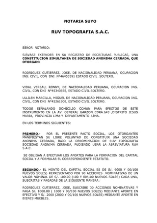 NOTARIA SUYO

                 RUV TOPOGRAFIA S.A.C.


SEÑOR NOTARIO:

SIRVASE EXTENDER EN SU REGISTRO DE ESCRITURAS PUBLICAS, UNA
CONSTITUCION SIMULTANEA DE SOCIEDAD ANONIMA CERRADA, QUE
OTORGAN:


RODRIGUEZ GUTIERREZ, JOSE, DE NACIONALIDAD PERUANA, OCUPACION
ING. CIVIL, CON DNI N°46453391 ESTADO CIVIL SOLTERO.


VIDAL VEREAU, RONNY, DE NACIONALIDAD PERUANA, OCUPACION ING.
CIVIL, CON DNI N°45340878, ESTADO CIVIL SOLTERO.

ULLILEN MARCILLA, MIGUEL DE NACIONALIDAD PERUANA, OCUPACION ING.
CIVIL, CON DNI N°45261908, ESTADO CIVIL SOLTERO.

TODOS SEÑALANDO DOMICILIO COMUN PARA EFECTOS DE ESTE
INSTRUMENTO EN LA AV. GENERAL GARZON CDRA.643 ,DISTRITO JESUS
MARIA, PROVINCIA LIMA Y DEPARTAMENTO LIMA.

EN LOS TERMINOS SIGUIENTES:


PRIMERO.-   POR EL PRESENTE PACTO SOCIAL, LOS OTORGANTES
MANIFIESTAN SU LIBRE VOLUNTAD DE CONSTITUIR UNA SOCIEDAD
ANONIMA CERRADA, BAJO LA DENOMINACION DE RUV TOPOGRAFIA
SOCIEDAD ANONIMA CERRADA, PUDIENDO USAR LA ABREVIATURA RUV
S.A.C.

 SE OBLIGAN A EFECTUAR LOS APORTES PARA LA FORMACION DEL CAPITAL
SOCIAL Y A FORMULAR EL CORRESPONDIENTE ESTATUTO.


SEGUNDO.- EL MONTO DEL CAPITAL SOCIAL ES DE S/. 9000 Y 00/100
NUEVOS SOLES) REPRESENTADO POR 90 ACCIONES NOMINATIVAS DE UN
VALOR NOMINAL DE S/. 100.00 (100 Y 00/100 NUEVOS SOLES) CADA UNA,
SUSCRITAS Y PAGADAS DE LA SIGUIENTE MANERA:

RODRIGUEZ GUTIERREZ, JOSE, SUSCRIBE 30 ACCIONES NOMINATIVAS Y
PAGA S/. 1000.00 ( 1000 Y 00/100 NUEVOS SOLES) MEDIANTE APORTE EN
EFECTIVO Y S/. 2000 (2000 Y 00/100 NUEVOS SOLES) MEDIANTE APORTE EN
BIENES MUEBLES.
 