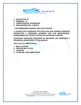 Servicio de calidad.
Calle 32 #16-47 Piso # 02 B/ Kennedy.
Teléfonos: +57 (9) 31233380932-Telefax + 57 (9) 3203288221.
www.saat.com – email: servicioalcliente@saat.com
a. ENCUESTAS: SI
b. DEMANDA: SI
c. COMPETENCIAS: OPROBADAS
d. NESECIDADES DEL CLIENTE:
1. DETERMINAMOS QUIENES SON LOS CLIENTES
2. ESTABLECER PROSESOS EFECTIVO QUE NOS PERMITA GENERAR
PRODUCTOS Y SERVICIOS ACORDES CON LAS NESECIDADES,
REQUERIMIENTOS Y EXPECTATIVAS DE NUESTROS CLIENTES.
3.ENFOCAR NUESTROS ESFUERZO EN MEJORAR LOS PROCESOS Y
DESARROLLAR METODOS Y EVALUARLOS.
FALLA DE LA COMPETENCIA:
a. MALA CALIDAD
b. PRECIOS MUY ALTOS
c. ILEGALES
d. LEYES MAL REGLAMENTADAS
 