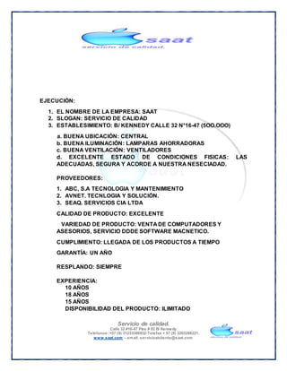Servicio de calidad.
Calle 32 #16-47 Piso # 02 B/ Kennedy.
Teléfonos: +57 (9) 31233380932-Telefax + 57 (9) 3203288221.
www.saat.com – email: servicioalcliente@saat.com
EJECUCIÓN:
1. EL NOMBRE DE LA EMPRESA: SAAT
2. SLOGAN: SERVICIO DE CALIDAD
3. ESTABLESIMIENTO: B/ KENNEDY CALLE 32 N°16-47 (5OO.OOO)
a. BUENA UBICACIÓN: CENTRAL
b. BUENA ILUMINACIÓN: LAMPARAS AHORRADORAS
c. BUENA VENTILACIÓN: VENTILADORES
d. EXCELENTE ESTADO DE CONDICIONES FISICAS: LAS
ADECUADAS, SEGURA Y ACORDE A NUESTRA NESECIADAD.
PROVEEDORES:
1. ABC, S.A TECNOLOGIA Y MANTENIMIENTO
2. AVNET. TECNLOGIA Y SOLUCIÓN.
3. SEAQ. SERVICIOS CIA LTDA
CALIDAD DE PRODUCTO: EXCELENTE
VARIEDAD DE PRODUCTO: VENTA DE COMPUTADORES Y
ASESORIOS, SERVICIO DDDE SOFTWARE MACNETICO.
CUMPLIMIENTO: LLEGADA DE LOS PRODUCTOS A TIEMPO
GARANTÍA: UN AÑO
RESPLANDO: SIEMPRE
EXPERIENCIA:
10 AÑOS
18 AÑOS
15 AÑOS
DISPONIBILIDAD DEL PRODUCTO: ILIMITADO
 