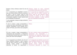 limitada à última referência salarial da série de referência salarial da classe, respeitada
classes.                                          escolaridade mínima para cada referencia.
§ 2º A progressão por antigüidade ocorrerá a         § 2º A progressão por antiguidade ocorrerá a
cada cinco anos de efetivo exercício na carreira e   cada cinco anos de efetivo exercício na
na classe e série de classes, sendo de uma           carreira, sendo de uma referência salarial,
referência salarial, ocorrendo no período em que     ocorrendo no período em que o Agente
o funcionário completar o tempo requerido para       Universitário completar o tempo requerido
essa modalidade de progressão.                       para essa modalidade de progressão.
I. será computado o tempo de estágio probatório Manter.
para este fim;

II. não se contará o tempo correspondente a Manter.
contratos por prazo determinado ou por regime
especial, continuados ou não, firmados com o
Estado do Paraná, para efeitos desse parágrafo;
e


III. não se contará o tempo correspondente a         III. não se contará o tempo correspondente a
afastamentos não remunerados e o afastamento         afastamentos não remunerados e o
por disposição funcional para outras esferas de      afastamento por disposição funcional para
poder, para efeitos deste parágrafo.                 outras esferas de poder, para efeitos deste
                                                     parágrafo.

§ 3º A progressão por titulação será de até 2        § 3º A progressão por titulação será de até 2
(duas) referências salariais, a cada 4 (quatro)      (duas) referências salariais, a cada 4 (quatro)
anos de efetivo exercício na série de classes,       anos de efetivo exercício na carreira,
aplicada sempre quando o funcionário                 aplicada sempre quando o Agente
apresentar os títulos, via requerimento e            Universitário apresentar os títulos, via
 
