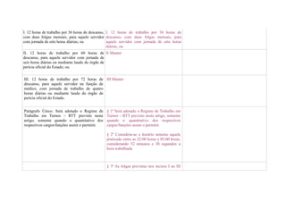 I. 12 horas de trabalho por 36 horas de descanso, I. 12 horas de trabalho por 36 horas de
com duas folgas mensais, para aquele servidor descanso, com duas folgas mensais, para
com jornada de oito horas diárias; ou             aquele servidor com jornada de oito horas
                                                  diárias; ou
II. 12 horas de trabalho por 60 horas de II Manter
descanso, para aquele servidor com jornada de
seis horas diárias ou mediante laudo do órgão de
perícia oficial do Estado; ou

III. 12 horas de trabalho por 72 horas de III Manter
descanso, para aquele servidor na função de
médico, com jornada de trabalho de quatro
horas diárias ou mediante laudo do órgão de
perícia oficial do Estado.


Parágrafo Único: Será adotado o Regime de       § 1º Será adotado o Regime de Trabalho em
Trabalho em Turnos – RTT previsto neste         Turnos – RTT previsto neste artigo, somente
artigo, somente quando o quantitativo dos       quando o quantitativo dos respectivos
respectivos cargos/funções assim o permitir.    cargos/funções assim o permitir.

                                                § 2º Considera-se o horário noturno aquele
                                                praticado entre as 22:00 horas e 05:00 horas,
                                                considerando 52 minutos e 30 segundos a
                                                hora trabalhada.



                                                § 3º As folgas previstas nos incisos I ao III
 