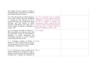 pela Direção Geral da respectiva Unidade e
encaminhada para conhecimento e providências
da Unidade de Recursos Humanos.

Art. 35 Os intervalos para as refeições durante o   Art. 36 Os intervalos para as refeições
serviço serão contados como horas trabalhadas       durante o serviço serão contados como horas
e a duração de cada intervalo será de no            trabalhadas e a duração de cada intervalo
máximo 30 minutos, que corresponde ao tempo         será de no máximo 60 minutos, que
necessário para uma refeição ou lanche,             corresponde ao tempo necessário para uma
fornecidos gratuitamente pelo órgão, para o         refeição ou lanche, fornecidos gratuitamente
servidor sujeito ao Regime de Trabalho em           pelo órgão, para o servidor sujeito ao
Turnos – RTT.                                       Regime de Trabalho em Turnos – RTT.

Art. 36 O Regime de Plantão de Sobreaviso – Art. 37 Manter
RPS será aplicado ao servidor que estiver, além
da jornada diária normal, fora da instituição e
disponível ao pronto atendimento das
necessidades essenciais de serviço, mediante
escala estabelecida para este fim.

§ 1°. Considera-se Regime de Plantão de Manter
Sobreaviso – RPS, o período de tempo em que o
servidor permanecer, fora do local de trabalho,
aguardando o chamado para o serviço.


§ 2°. O servidor que estiver escalado deverá Manter
atender prontamente ao chamado do órgão e,
durante o período de espera, não deverá praticar
atividades que o impeçam de comparecer ao
 