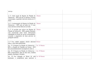 serviço.


§ 3°. Cada escala de Regime de Plantão de Manter
Sobreaviso – RPS será de no máximo 24 horas
ininterruptas, respeitado intervalo mínimo de 12
horas

§ 4°. A remuneração do Regime de Plantão de Manter
Sobreaviso – RPS será na razão de 1/3 (um
terço) da hora normal diária do servidor.

§ 5°. O servidor que estiver em Regime de Manter
Plantão de Sobreaviso – RPS, quando chamado,
será remunerado pelas horas efetivamente
trabalhadas na forma de serviço extraordinário,
cessando o pagamento do terço previsto no
parágrafo anterior.

§ 6º Fica vedado qualquer cálculo adicional Manter
sobre o valor desta gratificação
Art. 37 O Regime de Plantão de Sobreaviso – Art. 38 Manter
RPS e o Regime de Trabalho em Turnos – RTT
são concomitantemente incompatíveis entre si.
Art. 38 O Regime de Plantão de Sobreaviso – Art. 39 Manter
RPS compreenderá, além de dias úteis, também
sábados, domingos e feriados.
Art. 39 Fica delegada ao Reitor de cada Art. 40 Manter
instituição a competência para autorizar a
 