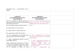 desempenho para o aproveitamento para a
função.




               Capítulo III                                     Capítulo III
        DAS DISPOSIÇÕES FINAIS E                         DAS DISPOSIÇÕES FINAIS E
             TRANSITÓRIAS                                     TRANSITÓRIAS
Art. 42 A correlação de funções atual para a Art. 43 A correlação de funções atual para a
proposta por esta lei, para fins de enquadramento proposta por esta lei, para fins de
será na forma do Anexo II.                        enquadramento será na forma do Anexo III
Art. 43 A fusão das classes ocorrerá, nesta lei:   Excluir

I. as atuais classes I a V na Classe III;

II. as atuais classes VI e VII na Classe II; e

III. as atuais Classes VIII e IX na Classe I
Art. 44 O enquadramento dos funcionários de Art. 44 O enquadramento dos Agentes
que trata esta lei ocorrerá em três etapas:          Universitários de que trata esta lei ocorrerá
                                                     em duas etapas:
I. 1ª etapa - enquadramento salarial, no mês da
promulgação desta lei:                               I. 1ª etapa - enquadramento salarial, no
                                                        mês da promulgação desta lei, na
a)para as funções das atuais classes I, II, III, IV,    referência      salarial     igual      ou
V, VI e VII: vencimento básico mais o abono             imediatamente superior ao vencimento
concedido pelo Decreto Estadual nº 3.896, de            básico do servidor.
18 de novembro de 2004, em valor II. 2ª etapa – enquadramento por
 
