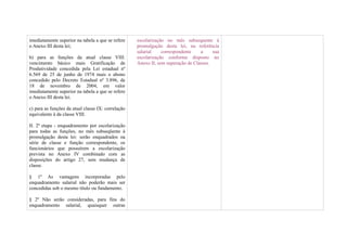 imediatamente superior na tabela a que se refere    escolarização no mês subsequente à
o Anexo III desta lei;                              promulgação desta lei, na referência
                                                    salarial    correspondente    a     sua
b) para as funções da atual classe VIII:            escolarização conforme disposto no
vencimento básico mais Gratificação de              Anexo II, sem superação de Classes.
Produtividade concedida pela Lei estadual nº
6.569 de 25 de junho de 1974 mais o abono
concedido pelo Decreto Estadual nº 3.896, de
18 de novembro de 2004, em valor
imediatamente superior na tabela a que se refere
o Anexo III desta lei.

c) para as funções da atual classe IX: correlação
equivalente à da classe VIII.

II. 2ª etapa - enquadramento por escolarização
para todas as funções, no mês subseqüente à
promulgação desta lei: serão enquadrados na
série de classe e função correspondente, os
funcionários que possuírem a escolarização
prevista no Anexo IV combinado com as
disposições do artigo 27, sem mudança de
classe.

§ 1º As vantagens incorporadas pelo
enquadramento salarial não poderão mais ser
concedidas sob o mesmo título ou fundamento.

§ 2º Não serão consideradas, para fins do
enquadramento salarial, quaisquer outras
 