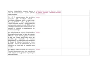 serviços extraordinários noturno, diurno e extraordinários noturno, diurno e outras
outras de mesma natureza e aquelas definidas de mesma natureza e aquelas definidas
como de custeio.                             como de custeio.

Art. 49 O enquadramento dos servidores manter
alcançados     pela     Resolução    165/85     -
CAD/UEM, Resolução 001/91 - SEAD/SEIC,
Resolução 2.745/94 - UEL, os Professores de
Línguas, o pessoal de obras e outras disposições
equivalentes de iniciativa de cada IEES, será em
caráter provisório e exclusivamente salarial, não
podendo ser estendido o enquadramento por
escolaridade e tempo.

§ 1º A legitimação do ingresso, da promoção e manter
das progressões ocorridas no lapso de tempo de
1991 até a edição desta lei, para os servidores
de que trata o caput deste artigo, deverá ser
procedida por intermédio de processo
administrativo sob a Presidência da Secretaria
de Estado da Ciência, Tecnologia e Ensino
Superior - SETI e de representantes de cada
Instituição de Ensino que se enquadre nessa
situação.

§ 2º O prazo de funcionamento da Comissão de manter
Processo Administrativo para estes casos deverá
ser de 6 (seis) meses), podendo ser prorrogado
por igual período.
 