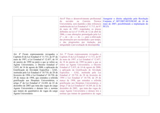 Art.4º Para o desenvolvimento profissional         Assegurar o direito adquirido pela Resolução
                                                   do     servidor      na     Carreira    Técnica    Conjunta nº 007/2007-SETI/SEAP, de 18 de
                                                   Universitária, será mantida a data referencia      maio de 2007, possibilitando a implantação do
                                                   estabelecida na Lei Estadual nº 11.713, de 07      PCCS.
                                                   de maio de 1997, respeitados os prazos
                                                   definidos na Lei nº 15.050, de 12 de abril de
                                                   2006, e suas alterações promulgada pela Lei
                                                   nº --, de -- de ----- de ----, para a efetivação
                                                   das promoções por escolaridade e por tempo,
                                                   e das progressões por titulação, por
                                                   antiguidade e por avaliação de desempenho.



Art. 4º Ficam expressamente revogados o            Art. 5º Ficam expressamente revogados o
Capítulo II da Lei Estadual nº 11.713, de 07 de    Capítulo II da Lei Estadual nº 11.713, de 07
maio de 1997, a Lei Estadual nº 12.457, de 18      de maio de 1997, a Lei Estadual nº 12.457,
de janeiro de 1999 na parte a que se refere ao     de 18 de janeiro de 1999 na parte a que se
Agente Universitário, o Decreto Estadual nº        refere ao Agente Universitário, o Decreto
2.435, de 14 de agosto de 2000, a aplicação da     Estadual nº 2.435, de 14 de agosto de 2000,
Gratificação de Atividade Específica - GAE,        a aplicação da Gratificação de Atividade
instituída pela Lei Estadual nº 10.710, de 28 de   Específica - GAE, instituída pela Lei
fevereiro de 1994 e Lei Estadual nº 10.730, de     Estadual nº 10.710, de 28 de fevereiro de
29 de março de 1994, que estendeu a referida       1994 e Lei Estadual nº 10.730, de 29 de
gratificação aos Hospitais Universitários, o       março de 1994, que estendeu a referida
artigo 2º da Lei Estadual nº 14.269, de 22 de      gratificação aos Hospitais Universitários, o
dezembro de 2003 que trata das vagas do cargo      artigo 2º da Lei Estadual nº 14.269, de 22 de
Agente Universitário e demais leis e normas        dezembro de 2003, que trata das vagas do
que tratam do quantitativo de vagas do cargo       cargo Agente Universitário e demais leis e
Agente Universitário.                              normas que tratam do quantitativo de vagas
 