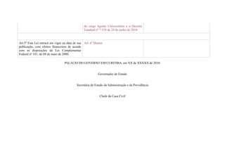 do cargo Agente Universitário e o Decreto
                                                Estadual nº 7.556 de 24 de junho de 2010.



Art.5º Esta Lei entrará em vigor na data de sua Art. 6º Manter
publicação, com efeitos financeiros de acordo
com as disposições da Lei Complementar
Federal nº 101, de 04 de maio de 2000.

                                 PALÁCIO DO GOVERNO EM CURITIBA, em XX de XXXXX de 2010.


                                                          Governador do Estado


                                          Secretária de Estado da Administração e da Previdência


                                                           Chefe da Casa Civil
 