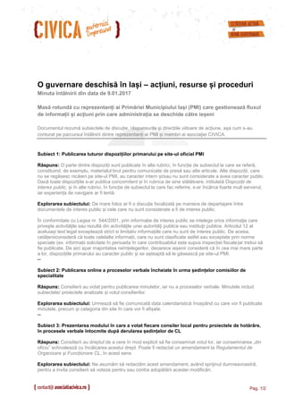 Pag. 1/2
O guvernare deschisă în Iași – acțiuni, resurse și proceduri
Minuta întâlnirii din data de 9.01.2017
Masă rotundă cu reprezentanți ai Primăriei Municipiului Iași (PMI) care gestionează fluxul
de informații și acțiuni prin care administrația se deschide către ieșeni
Documentul rezumă subiectele de discuție, răspunsurile și direcțiile viitoare de acțiune, așa cum s-au
conturat pe parcursul întâlnirii dintre reprezentanți ai PMI și membri ai asociaţiei CIVICA.
Subiect 1: Publicarea tuturor dispozițiilor primarului pe site-ul oficial PMI
Răspuns: O parte dintre dispoziții sunt publicate în alte rubrici, în funcție de subiectul la care se referă,
constituind, de exemplu, materialul brut pentru comunicate de presă sau alte articole. Alte dispoziții, care
nu se regăsesc nicăieri pe site-ul PMI, au caracter intern și/sau nu sunt considerate a avea caracter public.
Dacă toate dispozițiile s-ar publica concomitent și în rubrica de sine stătătoare, intitulată Dispoziții de
interes public, și în alte rubrici, în funcție de subiectul la care fac referire, s-ar încărca foarte mult serverul,
iar experiența de navigare ar fi lentă.
Explorarea subiectului: De mare folos ar fi o discuție focalizată pe maniera de departajare între
documentele de interes public și cele care nu sunt considerate a fi de interes public.
În conformitate cu Legea nr. 544/2001, prin informație de interes public se intelege orice informaţie care
priveşte activităţile sau rezultă din activităţile unei autorităţi publice sau instituţii publice. Articolul 12 al
aceluiași text legal exceptează strict si limitativ informațiile care nu sunt de interes public. De aceea,
cetățeniiconsideră că toate celelalte informații, care nu sunt clasificate astfel sau exceptate prin norme
speciale (ex. informații solicitate în perioada în care contribuabilul este supus inspecției fiscale)ar trebui să
fie publicate. De aici apar majoritatea neînțelegerilor, deoarece ieșenii consideră că în cea mai mare parte
a lor, dispozițiile primarului au caracter public și se așteaptă să le găsească pe site-ul PMI.
--
Subiect 2: Publicarea online a proceselor verbale încheiate în urma ședințelor comisiilor de
specialitate
Răspuns: Consilierii au votat pentru publicarea minutelor, iar nu a proceselor verbale. Minutele includ
subiectele/ proiectele analizate și votul consilierilor.
Explorarea subiectului: Urmează să fie comunicată data calendaristică începând cu care vor fi publicate
minutele, precum și categoria din site în care vor fi afișate.
--
Subiect 3: Prezentarea modului în care a votat fiecare consiler local pentru proiectele de hotărâre,
în procesele verbale întocmite după derularea ședințelor de CL
Răspuns: Consilierii au dreptul de a cere în mod explicit să fie consemnat votul lor, iar consemnarea „din
oficiu” echivalează cu încălcarea acestui drept. Poate fi redactat un amendament la Regulamentul de
Organizare și Funcționare CL, în acest sens.
Explorarea subiectului: Ne asumăm să redactăm acest amendament, având sprijinul dumneavoastră,
pentru a invita consilierii să voteze pentru sau contra adopătării acestei modificări.
 