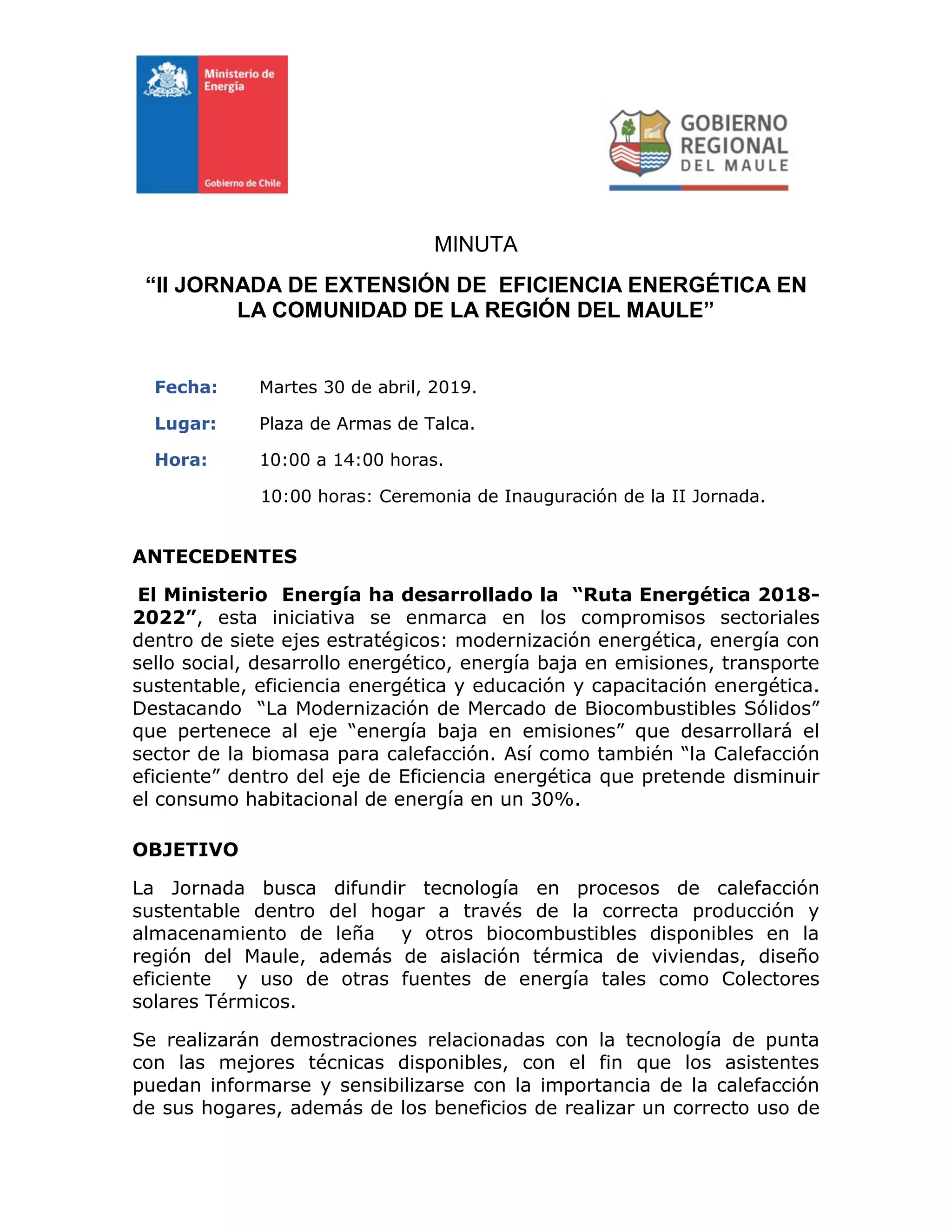 MINUTA
“II JORNADA DE EXTENSIÓN DE EFICIENCIA ENERGÉTICA EN
LA COMUNIDAD DE LA REGIÓN DEL MAULE”
Fecha: Martes 30 de abril, 2019.
Lugar: Plaza de Armas de Talca.
Hora: 10:00 a 14:00 horas.
10:00 horas: Ceremonia de Inauguración de la II Jornada.
ANTECEDENTES
El Ministerio Energía ha desarrollado la “Ruta Energética 2018-
2022”, esta iniciativa se enmarca en los compromisos sectoriales
dentro de siete ejes estratégicos: modernización energética, energía con
sello social, desarrollo energético, energía baja en emisiones, transporte
sustentable, eficiencia energética y educación y capacitación energética.
Destacando “La Modernización de Mercado de Biocombustibles Sólidos”
que pertenece al eje “energía baja en emisiones” que desarrollará el
sector de la biomasa para calefacción. Así como también “la Calefacción
eficiente” dentro del eje de Eficiencia energética que pretende disminuir
el consumo habitacional de energía en un 30%.
OBJETIVO
La Jornada busca difundir tecnología en procesos de calefacción
sustentable dentro del hogar a través de la correcta producción y
almacenamiento de leña y otros biocombustibles disponibles en la
región del Maule, además de aislación térmica de viviendas, diseño
eficiente y uso de otras fuentes de energía tales como Colectores
solares Térmicos.
Se realizarán demostraciones relacionadas con la tecnología de punta
con las mejores técnicas disponibles, con el fin que los asistentes
puedan informarse y sensibilizarse con la importancia de la calefacción
de sus hogares, además de los beneficios de realizar un correcto uso de
 